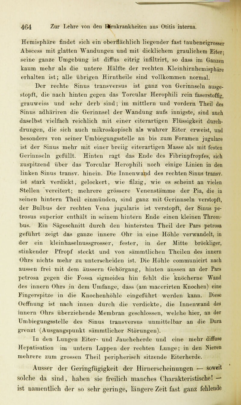 Hemisphäre findet sich ein oberflächlich liegender fast taubeneigrosser Absoess mit glatten Wandungen und mit dicklichem graulichem Eiter- seine ganze Umgebung ist diffus eitrig infiltrirt, so dass im Ganzen kaum mehr als die untere Hälfte der rechten Kleinhirnhemisphäre erhalten ist; alle übrigen Hirntheile sind vollkommen normal. Der rechte Sinus transversus ist ganz von Gerinnseln ausge- stopft, die nach hinten gegen das Torcular Herophili rein faserstoffig, grauweiss und sehr derb sind; im mittlem und vordem Theil des Sinus adhäriren die Gerinnsel der Wandung aufs innigste, sind auch daselbst vielfach reichlich mit einer eiterartigen Flüssigkeit durch- drungen, die sich auch mikroskopisch als wahrer Eiter erweist, und besonders von seiner Umbiegungsstelle an bis zum Poramen jugulare ist der Sinus mehr mit einer breiig eiterartigen Masse als mit festen Gerinnseln gefüllt. Hinten ragt das Ende des Fibrinpfropfes, sich zuspitzend über das Torcular Herophili noch einige Linien in den linken Sinus transv. hinein. Die Innenwalid des rechten Sinus transv. ist stark verdickt, gelockert, wie filzig, wie es scheint an vielen Stellen vereitert; mehrere grössere Venenstämme der Pia, die in seinen hintern Theil einmünden, sind ganz mit Gerinnseln verstopft, der Bulbus der rechten Vena jugularis ist verstopft, der Sinus pe- trosus superior enthält in seinem hintern Ende einen kleinen Throm- bus. Ein Sägeschnitt durch den hintersten Theil der Pars petrosa geführt zeigt das ganze innere Ohr in eine Höhle verwandelt, in der ein kleinhaselnussgrosser, fester, in der Mitte bröckliger, stinkender Pfropf steckt und von sämmtlichen Theilen des innern Ohrs nichts mehr zu unterscheiden ist. Die Höhle communicirt nach aussen frei mit dem äussern Gehörgang, hinten aussen an der Pars petrosa gegen die Eossa sigmoidea hin fehlt die knöcherne Wand des innern Ohrs in dem Umfange, dass (am macerirten Knochen) eine Fingerspitze in die Knochenhöhle eingeführt werden kann. Diese OefFnung ist nach innen durch die verdickte, die Innenwand des innern Ohrs überziehende Membrau geschlossen, welche hier, an der Umbiegungsstelle des Sinus transversus unmittelbar an die Dura grenzt (Ausgangspunkt sämmtlicher Störungen). In den Lungen Eiter- und Jauohelierde und eine mehr diffuse Hepatisation im untern Lappen der rechten Lunge; in den Nieren mehrere zum grossen Theil peripherisch sitzende Eiterherde. Ausser der Geringfügigkeit der Hirnerscheimingen — soweit solche da sind, haben sie freilich manches Charakteristische! — ist namentlich der so sehr geringe, längere Zeit fast ganz fehlende