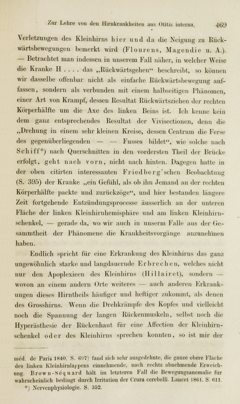 Verletzungen des Kleinhirns hier und da die Neigung zu Rück- wärtsbewegungen bemerkt wird (Floureus, Magen die u. A.). — Betrachtet man indessen in unserem Fall näher, in welcher Weise die Kranke H . . . . das „Rückwärtsgehen beschreibt, so können wir dasselbe offenbar nicht als einfache Rückwärtsbewegung auf- fassen, sondern als verbunden mit einem halliseitigen Phänomen, einer Art von Krampf, dessen Resultat Rückwärtsziehen der rechten Körperhälfte um die Axe des linken Beins ist. Ich kenne kein dem ganz entsprechendes Resultat der Vivisectionen, denn die „Drehung in einem sehr kleinen Kreise, dessen Centrum die Ferse des gegenüberliegenden — — Fusses bildet, wie solche nach Schiff'*) nach Querschnitten iu den vordersten Theil der Brücke erfolgt, geht nach vorn, nicht nach hinten. Dagegen hatte in der oben citirten interessanten Friedberg'schen Beobachtung (S. 395) der Kranke „ein Gefühl, als ob ihn Jemand an der rechten Körperhälfte packte und zurückzöge, und hier bestanden längere Zeit fortgehende Eiitzündungsprocesse äusserlich an der unteren Fläche der linken Kleinhirnhemisphäre und am linken Kleinhirn- schenkel, — gerade da, wo wir auch in unserm Falle aus der Ge- sammtheit der Phänomene die Krankheitsvorgänge anzunehmen haben. Endlich spricht für eine Erkrankung des Kleinhirns das ganz ungewöhnlich starke und langduuernde Erbrechen, welches nicht nur den Apoplexieen des Kleinhirns (Ilillairet), sondern — wovon an einem andern Orte weiteres — auch anderen Erkrank- ungen dieses Hirntheils häufiger und heftiger zukommt, als denen des Grosshirns. Wenn die Drehkrämpfe des Kopfes und vielleicht noch die Spannung der langen Rückenmuskeln, sellwt noch die Hyperästhesie der Rückenhaut für eine Atfection der Kleinbirn- schenkel oder des Kleinhirns sprechen konnten, so ist mir der med. do Paris 1840. S. 6117) faud sicli sehr ausgedehnte, die gauze obere Fhiche des liukcu Klcinhirulaiipeus eiunehmeudc, nach rechts abnehmende Erweich- ung. Brown-Sdquard hält im letzteren Fall die Beweguugsanomalie für wahrscheinlich bedingt durch Irritation der Vniia. cerebelli. Laucet 1861. S. 611. *) Ncrvcuphysiologie. S. 352.