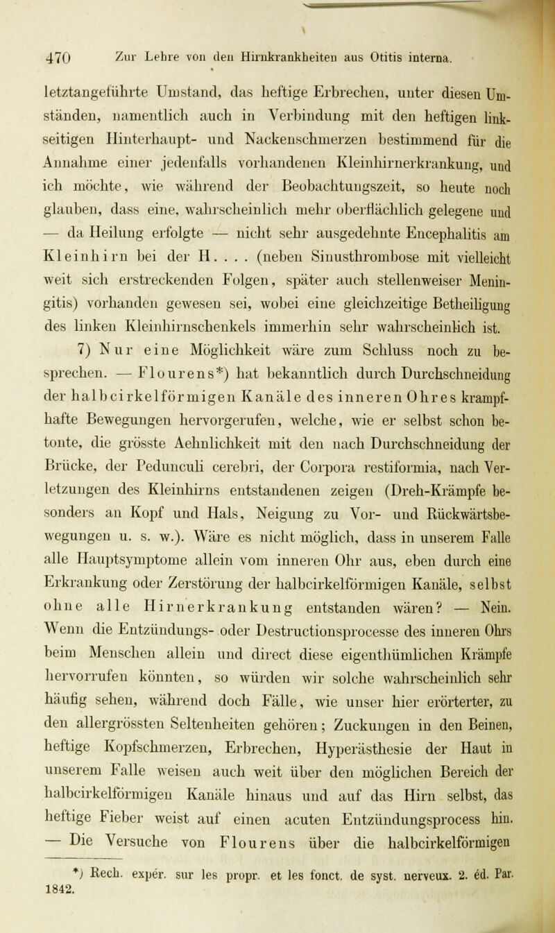 letztangeführte Umstand, das heftige Erbrechen, unter diesen Um- ständen, namentlich auch in Verbindung mit den heftigen link- seitigen Hinterhaupt- und Nackeuschmerzen bestimmend für die Annahme einer jedenfalls vorhandenen Kleinliirnerkrankung, und ich möchte, wie während der Beobachtungszeit, so heute noch glauben, dass eine, wahrscheinlich mehr oberflächlich gelegene und — da Heilung erfolgte — nicht sehr ausgedehnte Encephalitis am Kleinhirn bei der H. . . . (neben Sinusthrombose mit vielleicht weit sich erstreckenden Folgen, später auch stellenweiser Menin- gitis) vorhanden gewesen sei, wobei eine gleichzeitige Betheiliguug des linken Kleinhirnschenkels immerhin sehr wahrscheinlich ist. 7) Nur eine Möglichkeit wäre zum Schluss noch zu be- sprechen. — Flourens*) hat bekanntlich durch Durchschneidung der halbcirkelförmigen Kanäle des inneren Ohres krampf- hafte Bewegungen hervorgerufen, welche, wie er selbst schon be- tonte, die grösste Aehnlichkeit mit den nach Durchschneidung der Brücke, der PeduncuH cerebri, der Corpora restiformia, nach Ver- letzungen des Kleinhirns entstandenen zeigen (Dreh-Krämpfe be- sonders an Kopf und Hals, Neigung zu Vor- und Rückwärtsbe- wegungen u. s. w.). Wäre es nicht möglich, dass in unserem Falle alle Phiuptsymptome allein vom inneren Ohr aus, eben durch eine Erkrankung oder Zerstörung der halbcirkelförmigen Kanäle, selbst ohne alle Hirnerkrankung entstanden wären? — Nein. Wenn die Entzündungs- oder Destructionsprocesse des inneren Ohrs beim Menschen allein und direct diese eigenthümlichen Krämpfe hervorrufen könnten, so würden wir solche wahrscheinlich sehr häufig sehen, während doch Fälle, wie unser hier erörterter, zu den allergrössten Seltenheiten gehören; Zuckungen in den Beinen, heftige Kopfschmerzen, Erbrechen, Hyperästhesie der Haut in unserem Falle weisen auch weit über den möglichen Bereich der halbcirkelförmigen Kanäle hinaus und auf das Hirn selbst, das heftige Fieber weist auf einen acuten Entzündungsprocess hin. — Die Versuche von Flourens über die halbcirkelförmigen *) Rech, exper. sur les propr. et les fonct. de syst, nerveux. 2. ed. Par. 1842.