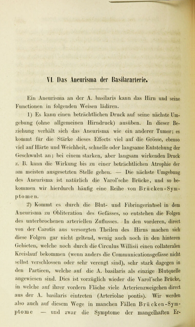 VI. Das Äneui'isiiia der Basilararterie. Ein Aneurisma an der A. basilaris kann das Hirn und seine Functionen in folgenden Weisen lädiren. 1) Es kann einen beträchtlichen Druck auf seine nächste Um- gebung (ohne allgemeinen Hirndiiick) ausüben. In dieser Be- ziehung verhält sich das Aneurisma wie ein anderer Tumor; es kommt für die Stärke dieses Effects viel auf die Grösse, ebenso viel auf Härte und Weichheit, schnelle oder langsame Entstehung der Geschwulst an; bei einem starken, aber langsam wirkenden Druck z. B. kann die Wirkung bis zu einer beträchtlichen Atrophie der am meisten ausgesetzten Stelle gehen. — Die nächste Umgebung des Aneurisma ist natürlich die VaroFsche Brücke, und so be- kommen wir hierdurch häutig eine Reihe von Brücken-Sym- ptomen. 2) Kommt es durch die Blut- und Fibringerinüsel in dem Aneurisma zu Obliteration des Gefässes, so entstehen die Folgen des unterbrochenen arteriellen Zuflusses. In den vorderen, direct von der Carotis aus veisorgten Theileu des Hirns machen sich diese B'olgen gar nicht geltend, wenig auch noch in den hinteren Gebieten, welche noch durch die Circulus Willisii einen coUateralen Kreislauf Ijekommeu (wenn anders die Communicationsgefässe nicht selbst verschlossen oder sehr verengt sind), sehr stark dagegen in den Partieeu, welche auf die A. basilaris als einzige Blutquelle angewiesen sind. Dies ist vorzüglich wieder die Varol'sche Brücke, in welche auf ihrer vordem Fläche viele Arterieuzweigchen direct aus der A. basilaris eintreten (Ai'teriolae pontis). Wir werden also auch auf diesem Wege in manchen Fällen Brücken-Sym- ptome •— und z^\ar die Symptome der mangelhaften Er-