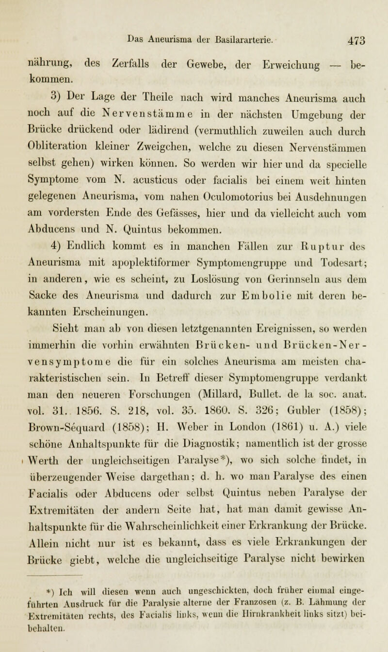 nähning, des Zerfalls der Gewebe, der Erweichung — be- kommen. 3) Der Lage der Theile nach wird manches Aneurisma auch noch auf die Nerven stamme in der nächsten Umgebung der Brücke drückend oder lädirend (vermuthlich zuweilen auch durch Obliteration kleiner Zweigchen, welche zu diesen Nervenstämmen selbst gehen) wirken können. So werden wir hierund da specielle Symptome vom N. acusticus oder facialis bei einem weit hinten gelegenen Aneurisma, vom nahen Oculomotorius bei Ausdehnungen am vordersten Ende des Gefässes, hier und da vielleicht auch vom Abducens und N. Quintus bekommen. 4) Endlich kommt es in manchen Fällen zur Ruptur des Aneurisma mit apoplektiformer Symptomengruppe und Todesart; in anderen, wie es scheint, zu Loslösung von Gerinnseln aus dem Sacke des Aneurisma und dadurch zur Embolie mit deren be- kannten Erscheinungen. Sieht man ab von diesen letztgenannten Ereignissen, so werden immerhin die vorhin erwähnten Brücken- und Brücken-Ner- vensymptome die für ein solches Aneurisma am meisten cha- rakteristischen sein. In Betreff dieser Symptomengruppe verdankt man den neueren Forschungen (Miliard, Bullet, de la soc. anat. vol. ül.. 1856. S. 218, vol. 35. 1860. S. 326; Gubler (1858); Brown-Sequard (1858); H. Weber in London (1861) u. A.) viele schöne Anhaltsininkte für die Diagnostik; namentlich ist der grosse Werth der ungleichseitigen Paralyse*), wo sich solche findet, in überzeugender Weise daigethan; d. h. wo man Paralyse des einen Facialis oder Abducens oder selbst Quintus neben Paralyse der Extremitäten der andern Seite hat, hat man damit gewisse An- haltspunkte lür die Wahrscheinlichkeit einer Erkrankung der Brücke. Allein nicht nur ist es bekannt, dass es viele Erkrankungen der Brücke giebt, welche die ungleichseitige Paralyse nicht bewirken *) Ich will ilieseu weun auch ungeschickteu, doch früher einmal einge- führten Ausdruck für die Paralysie alterne der Franzosen (z. B. Lähmimg der Extremitäten rechts, des Facialis links, wcun die Ilinikrankheit links sitzt) bei- behalten.