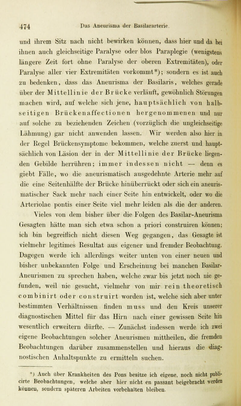 und ihrem Sitz nach nicht bewirken können, dass hier und da bei ihnen auch gleichseitige Paralyse oder blos Paraplegie (wenigstens längere Zeit fort ohne Paralyse der oberen Extremitäten), oder Paralyse aller vier Extremitäten vorkommt*); sondern es ist auch zu bedenken, dass das Aneurisma der Basilaris, welches gerade über der Mittellinie der Brücke verläuft, gewöhnlich Störungen machen wird, auf welche sich jene, hauptsächlich von halb- seitigen Brückenaffectione n hergenommeneu und nur auf solche zu beziehenden Zeichen (vorzüglich die ungleichseitige Lähmung) gar nicht anwenden lassen. Wir werden also hier in der Regel Brückensymptome bekommen, welche zuerst und haupt- sächlich von Läsion der in der Mittellinie der Brücke liegen- den Gebilde herrühren; immer indessen nicht — denn es giebt Fälle, wo die aneurismatisch ausgedehnte Arterie mehr auf die eine Seitenhälfte der Brücke hinüberrückt oder sich ein aneuris- matischei' Sack mehr nach einer Seite hin entwickelt, oder wo die Arteriolae pontis einer Seite viel mehr leiden als die der anderen. Vieles von dem bisher über die Folgen des Basilar-Aneurisma Gesagten hätte man sich etwa schon a priori construiren können; ich bin begreiflich nicht diesen Weg gegangen, das Gesagte ist vielmehr legitimes Resultat aus eigener und fremder Beobachtung. Dagegen werde ich allerdings weiter unten von einer neuen und bisher unbekannten Folge und Erscheinung bei manchen Basilar- Aneurismen zu sprechen haben, welche zwar bis jetzt noch nie ge- funden, weil nie gesucht, vielmehr von mir rein theoretisch combinirt oder construirt worden ist, welche sich aber unter bestimmten Verhältnissen finden muss und den Ki-eis unserer diagnostischen Mittel für das Hirn nach einer gewissen Seite hin wesentlich erweitern dürfte. — Zunächst indessen werde ich zwei eigene Beobachtungen solcher Aneurismen mittheilen, die fremden Beobachtungen darüber zusammenstellen und hieraus die diag- nostischen Anhaltspunkte zu ermitteln suchen. *} Auch über Krankheiten des Pons besitze ich eigene, noch nicht publi- cirte Beobachtungen, welche aber hier nicht en passant beigebracht werden können, soudcru späteren Arbeiten vorbehalten bleiben.