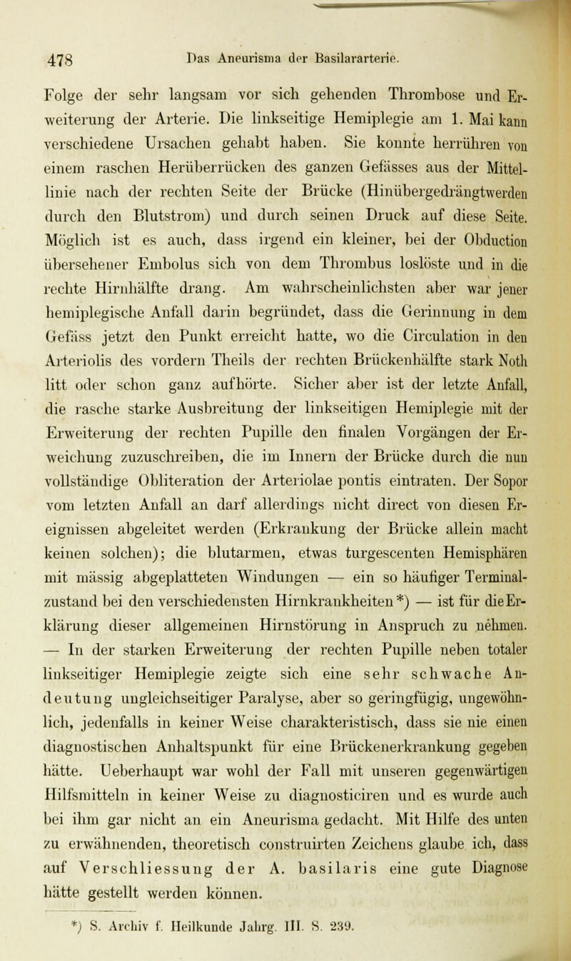 Folge der sehr langsam vor sich gehenden Thrombose und Er- weiterung der Arterie. Die linkseitige Hemiplegie am 1. Mai kann verschiedene Ursachen gehabt haben. Sie konnte herrühren von einem raschen Herüberrücken des ganzen Gefässes aus der Mittel- linie nach der i-echten Seite der Brücke (Hinübeigedrängtwerden durch den Blutstrom) und durch seinen Druck auf diese Seite. Möglich ist es auch, dass irgend ein kleiner, bei der Obduction übersehener Embolus sich von dem Thrombus loslöste und in die rechte Hirnhälfte drang. Am wahrscheinlichsten aber war jener hemiplegische Anfall darin begründet, dass die Gerinnung in dem Gefäss jetzt den Punkt erreicht hatte, wo die Circulation in den Arteriolis des vordem Theils der rechten Brückenhälfte stark Notli litt oder schon ganz aufhörte. Sicher aber ist der letzte Anfall, die rasche starke Ausbreitung der linkseitigen Hemiplegie mit der Erweiterung der rechten Pupille den finalen Vorgängen der Er- weichung zuzuschreiben, die im Innern der Brücke durch die nun vollständige Obliteration der Arteiiolae pontis eintraten. Der Sopor vom letzten Anfall an darf allerdings nicht direct von diesen Er- eignissen abgeleitet werden (Erkrankung der Brücke allein macht keinen solchen); die blutarmen, etwas turgescenten Hemisphären mit massig abgeplatteten Windungen — ein so häufiger Terminal- zustand bei den verschiedensten Hirnkrankheiten*) — ist für die Er- klärung dieser allgemeinen Hirnstörung in Anspruch zu nehmen. — In der starken Erweiterung der rechten Pupille neben totaler linkseitiger Hemiplegie zeigte sich eine sehr schwache An- deutung ungleichseitiger Paralyse, aber so geringfügig, ungewöhn- lich, jedenfalls in keiner Weise charakteristisch, dass sie nie einen diagnostischen Anhaltspunkt für eine Brückenerkrankuug gegeben hätte. Ueberhaupt war wohl der Fall mit unseren gegenwärtigen Hilfsmitteln in keiner Weise zu diagnosticiren und es wurde auch bei ihm gar nicht an ein Aneurisma gedacht. Mit Hilfe des unten zu erwähnenden, theoretisch construirten Zeichens glaube ich, dass auf Verschliessung der A. basilaris eine gute Diagnose hätte gestellt werden können. *) S. Archiv f. Heilkunde Jahrg. III. S. 239.