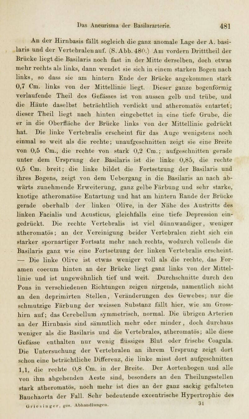 An der Hirnbasis fällt sogleich die ganz anomale Lage der A. basi- laris und der Vertebralen auf. (S.Abb. 480.) Am Yordern Dritttlieil der Brücke liegt die Basilaris noch fast in der Mitte derselben, doch etwas mehr rechts als links, dann wendet sie sich in einem starken Bogen nach links, so dass sie am hintern Ende der Brücke angekommen stark 0,7 Cm. links von der Mittellinie liegt. Dieser ganze bogenförmig verlaufende Theil des Gefässes ist von aussen gelb und trübe, und die Häute daselbst beträchtlich verdickt und atheromatös entartet; dieser Theil liegt nach hinten eingebettet in eine tiefe Grube, die er in die Oberfläche der Brücke links von der Mittellinie gedrückt hat. Die linke Vertebralis erscheint für das Auge wenigstens noch einmal so weit als die rechte; unaufgeschuitten zeigt sie eine Breite von 0,5 Cm., die rechte von stark 0,2 Cm.; aufgeschnitten gerade unter dem Ursprung der Basilaris ist die linke 0,85, die rechte 0,5 Cm. breit; die linke bildet die Fortsetzung der Basilaris und ihres Bogens, zeigt von dem TJebergang in die Basilaris an nach ab- wärts zunehmende Erweiterung, ganz gelbe Eärbuug und sehr starke, knotige atheromatöse Entartung und hat am hintern Bande der Brücke gerade oberhalb der linken Olive, in der Nähe des Austritts des linken Facialis und Acusticus, gleichfalls eine tiefe Depression ein- gedrückt. Die rechte Vertebralis ist viel dünnwandiger, weniger atheromatös; an der Vereinigung beider Vertebralen zieht sich ein starker spornartiger Fortsatz mehr nach rechts, wodurch vollends die Basilaris ganz wie eine Fortsetzung der linken Vertebralis erscheint. — Die linke Olive ist etwas weniger voll als die rechte, das For- amen coecum hinten an der Brücke liegt ganz links von der Mittel- linie und ist ungewöhnlich tief und weit. Durchschnitte durch den Pons in verschiedenen Eichtungen zeigen nirgends, namentlich nicht an den deprimirten Stellen, Veränderungen des Gewebes; nur die schmutzige Färbung der weissen Substanz fällt hier, wie am Gross- hirn auf; das Cerebellum symmetrisch, normal. Die übrigen Arterien an der Hirnbasis sind sämmtlich mehr oder minder , doch durchaus weniger als die Basilaris und die Vertebrales, atheromatös; alle diese Gefässe enthalten nur wenig flüssiges Blut oder frische Coagula. Die Untersuchung der Vertebralen an ihrem Ursprung zeigt dort schon eine beträchtliche Differenz, die linke misst dort aufgeschnitten 1,1, die rechte 0,8 Cm. in der Breite. Der Aortenbogen und alle von ihm abgehenden Aeste sind, besonders an den Theilungsstellen stark atheromatös, noch mehr ist dies an der ganz sackig gefalteten Bauchaorta der Fall. Sehr bedeutende excentrische Hypertrophie des Grie 8 inger, gea. Abliandliingen. •> '