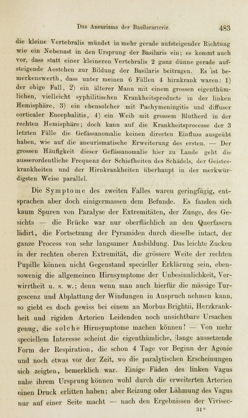 die kleine Vertebralis mündet in mehr gerade aufsteigender Eichtung wie em Nebenast in den Ursprung der BasUaris ein; es kommtauch vor, dass statt einer kleineren Vertebralis 2 ganz dünne gerade auf- steigende Aestchen zur Bildung der Basilaris beitragen. Es ist be- merkenswerth, dass unter meinen 6 Fällen 4 hirnkrank waren: 1) der obige Fall, 2) ein älterer Mann mit einem grossen eigenthüm- lichen, vielleicht syphilitischen Krankheitsproducte in der linken Hemisphäre, 3) ein ebensolcher mit Pachymeningitis und diffuser corticaler Encephalitis, 4) ein Weib mit grossem Blutherd in der rechten Hemisphäre; doch kann auf die Krankheitsprocesse der 3 letzten Fälle die Gefässanomalie keinen directen Einfluss ausgeübt haben, wie auf die aueurismatische Erweiterung des ersten. — Der grossen Häufigkeit dieser Gefässanomalie hier zu Lande geht die ausserordentliche Frequenz der Schieflieiten des .Schädels, der Geistes- krankheiten und der Hirnkrankheiten überhaupt in der merkwür- digsten Weise parallel. Die Symptome des zweiten Falles waren geringfügig, ent- sprachen aber doch einigermassen dem Befunde. Es fanden sich kaum Spuren von Paralyse der Extremitäten, der Zunge, des Ge- sichts — die Brücke war nur oberflächlich an den Querfasern lädiit, die Fortsetzung der Pyramiden durch dieselbe intact, der ganze Process von sehr langsamer Ausbildung. Das leichte Zucken in der rechten oberen Extremität, die grössere Weite der rechten Pupille können nicht Gegenstand specieller Erklärung sein, eben- sowenig die allgemeinen Hirnsymptome der Unbesinnlichkeit, Ver- wiri'theit u. s. w.; denn wenn man auch hierlür die massige Tur- gescenz und Abplattung der Windungen in Anspruch nehmen kann, so giebt es doch gewiss bei einem an Morbus Brightii, Herzkrank- heit und rigiden Arterien Leidenden noch unsichtbare Ursachen genug, die solche Hirnsymptome machen können! — Von mehr speciellem Interesse scheint die eigenthümliche. ilange aussetzende Form der Respiration, die schon 4 Tage vor Beginn der Agonie und noch etwas vor der Zeit, wo die paralytischen Erscheinungen sich zeigten, bemerklich war. Einige Fäden des linken Vagus nahe ihrem Ursprung können wohl durch die erweiterten Arterien einen Druck erütten haben; aber Reizung oder Lähmung des Vagus nur auf einer Seite macht — nach den Ergebnissen der Vivisec- 31*