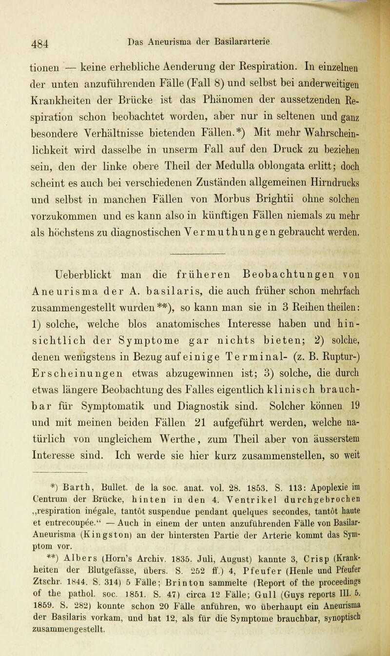 tionen — keine erhebliche Aenderuiig der Respiration. In einzelneu der unten anzuführenden Fälle (Fall 8) und seihst bei anderweitigen Krankheiten der Brücke ist das Phänomen der aussetzenden Re- spiration schon beobachtet worden, aber nur in seltenen und ganz besondere Verhältnisse bietenden Fällen.*) Mit mehr Wahrschein- lichkeit wird dasselbe in unserm Fall auf den Druck zu beziehen sein, den der linke obere Theil der Medulla oblongata erlitt; doch scheint es auch bei verschiedenen Zuständen allgemeinen Hirndrucks und selbst in manchen Fällen von Morbus Brightii ohne solchen vorzukommen und es kann also in künftigen Fällen niemals zu mehr als höchstens zu diagnostischen Vermuthungen gebraucht werden. Ueberblickt man die früheren Beobachtungen von Aneurisma der A. basilaris, die auch früher schon mehrfach zusammengestellt wurden **), so kann man sie in 3 Reihen theilen: 1) solche, welche blos anatomisches Interesse haben und hin- sichtlich der Symptome gar nichts bieten; 2) solche, denen wenigstens in Bezug auf einige Terminal- (z. B. Ruptur-) Erscheinungen etwas abzugewinnen ist; 3) solche, die durch etwas längere Beobachtung des Falles eigentlich klinisch brauch- bar für Symptomatik und Diagnostik sind. Solcher können 19 und mit meinen beiden Fällen 21 aufgeführt werden, welche na- türlich von ungleichem Werthe, zum Theil aber von äusserstem Interesse sind. Ich werde sie hier kurz zusammenstellen, so weit *) Barth, Bullet, de la soc. anat. vol. 28. 185.3. S. 113: Apoplexie im Centrum der Brücke, hinten in den 4. Ventrikel durchgehrochen ,,respiration inegale, tantöt suspendue pendant quelques secondes, tantot haute et entrecoupee. — Auch in einem der unten anzuführenden Fälle von Basilar- Aneurisma (Kingston) an der hintersten Partie der Arterie kommt das Sym- ptom vor. **) Albers (Horn's Archiv. 1835. Juli, August) kannte 3, Crisp (Krank- heiten der Blutgefässe, übers. S. 252 ff.) 4, Pfeufer (Henle und Pfeufer Ztschr. 1«44. S. 314) 5 Fälle; Brinton sammelte (Report of the proceedings of the pathol. soc. 1851. S. 47) circa 12 Fälle; Gull (Guys reports III. 5. 1869. S. 282) konnte schon 20 Fälle anführen, wo überhaupt ein Aneurisma der Basilaris vorkam, und hat 12, als für die Symptome brauchbar, synoptisch zusammengestellt.