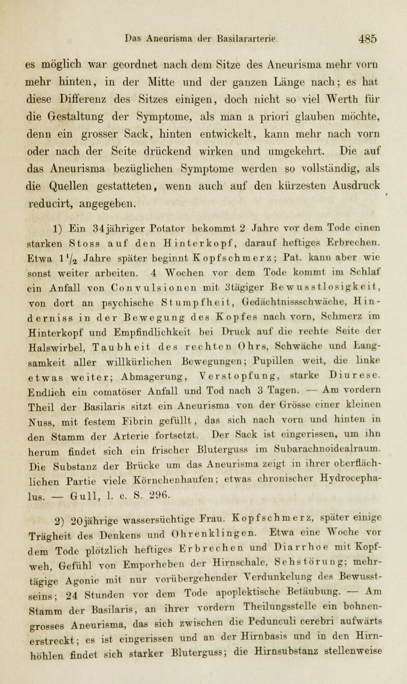 es möglich war geordnet nach dem Sitze des Aneurisma mehr vorn mehr hinten, in der Mitte und der ganzen Länge nach; es hat diese Difi'erenz des Sitzes einigen, doch nicht so viel Werth für die Gestaltung der Symptome, als man a priori glauben möchte, denn ein grosser Sack, hinten entwickelt, kann mehr nach vorn oder nach der Seite drückend wirken und umgekehrt. Die auf das Aneurisma bezüglichen Symptome werden so vollständig, als die Quellen gestatteten, wenn auch auf den kürzesten Ausdruck reducirt, angegeben. 1) Ein 34jähriger Potator bekommt 2 Jahre vor dem Tode einen starken Stoss auf den Hinterkopf, darauf heftiges Erbrechen. Etwa 1'/a Jahre später beginnt K opfschm erz ; Pat. kann aber wie sonst weiter arbeiten. 4 Wochen vor dem Tode kommt im Schlaf ein Anfall von Convulsionen mit 3tägiger Be w us s tlosigkei t, von dort an psychische Stumpfheit, Gedäcbtnissscbwäehe, Hin- derniss in der Bewegung des Kopfes nach vorn, Schmerz im Hinterkopf und Empfindlichkeit bei Druck auf die rechte Seite der Halswirbel, Taubheit des rechten Ohrs, Schwäche und Lang- samkeit aller willkürlichen Bewegungen; Pupillen weit, die linke etwas weiter; Abmagerung, Verstopfung, starke Diurese. Endlich ein comatöser Anfall und Tod nach 3 Tagen. — Am vordem Theil der Basilaris sitzt ein Aneurisma von der Grösse einer kleinen Nu88, mit festem Fibrin gefüllt, das sich nach vorn und hinten iu den Stamm der Arterie fortsetzt. Der Sack ist eingerissen, um ihn herum findet sich ein frischer Blutergaiss im Subarachnoidealraum. Die Substanz der Brücke um das Aneurisma zeigt in ihrer oberfläch- lichen Partie viele Körnchenhaufen; etwas chronischer Hydrocepha- lus. — Gull, 1. 0. S. 296. 2) 20jährige wassersüchtige Frau. Kopfschmerz, später einige Trägheit des Denkens und Ohrenklingen. Etwa eine Woche vor dem Tode plötzlich heftiges Erbrechen und Diarrhoe mit Kopf- weh, Gefühl von Emporheben der Hirnschale, Sehstörung; mehr- tägige Agonie mit nur vorübergehender Yerdunkelung des Bewusst- seins; 24 Stunden vor dem Tode apoplektische Betäubung. — Am Stamm der Basilaris, an ihrer vordem Theilungsstelle ein bohnen- grosses Aneurisma, das sich zwischen die Pedunculi cerebri aufwärts erstreckt; es ist eingerissen und an der Hirnbasis und in den Hirn- höhlen findet sich starker Bluterguss; die Hirnsubstanz stellenweise