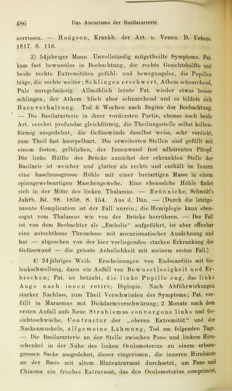 zerrissen. — Hodgson, Krankh. der Art. ii. Venen. D. Uebers, 1817. S. 116. 3) 54jähriger Manu. Unvollständig mitgetheilte Symptome. Pat. kam fast bewusstlos in Beobachtung, die rechte Gesiohtshälfte und beide rechte Extremitäten gefiihl- und bewegungslos, die Pupillen träge, die rechte weiter; Schlingen erschwert, Athem schnarchend, Puls unregelmässig. Allmählich lernte Pat. wieder etwas besser schlingen, der Athem blieb aber schnarchend' und es bildete sieh Harnverhaltung. Tod 6 Wochen nach Beginn dor Beobachtung. — Die Basilararterie in ihrer vordersten Partie, ebenso noch beide Art. cerebri profundae gleichförmig, die Theilungsstelle selbst kolben- förmig ausgedehnt, die Gefässwände daselbst weiss, sehr verdickt, zum Theil fast knorpelhart. Die erweiterten Stellen sind gefüllt mit einem festen, gelblichen, der Innenwand fest adhärenten Pfropf. Die linke Hälfte der Brücke zunächst der erkrankten Stelle der Basilaris ist weicher und glatter als rechts und enthält im Innern eine haselnussgrosse Höhle mit einer breiartigen Masse in einem spinngewebeartigen Maschengewebe. Eine ebensolche Höhle findet sich in der Mitte des linken Thalamus. — Brunniche, Schmidt's Jahfb. Bd. 98. 1858. S. 154. Aus d. Dan. — (Durch die letztge- nannte Complication ist der Fall unrein; die Hemiplegie kann eben- sogut vom Thalamus wie von der Brücke herrühren. — Der Fall ist von dem Beobachter als „Embolie aufgeführt, ist aber offenbar eine autochthone Thrombose mit aneurismatischer Ausdehnung und hat — abgesehen von der hier vorliegenden starken Erkrankung der Gefässwand — die grösste Aehnlichkeit mit meinem ersten FaU.) 4) 24 jähriges Weib. Erscheinungen von Endocarditis mit Ge- lenkschwellung, dann ein Anfall von Bewusstlosigkeit und Er- brechen; Pat. ist betäubt, die linke Pupille eng, das linke Auge nach innen rotirt; Diplopie. Nach Abführ Wirkungen starker Nachlass, zum Theil Verschwinden der Symptome; Pat. ver- fällt in Marasmus mit Dickdarmverschwärung; 2 Monate nach dem ersten Anfall aufs Neue Strabismus convergens links und Ge- sichtsschwäche, Contractur der ,,oberen Extremität und der Nackenmixskeln, allgemeine Lähmung, Tod am folgenden Tage. — Die Basilararterie an der Stelle zwischen Pons und linkem Hirn- schenkel in der Nähe des linken Oculomotorius zu einem erbsen- grossen Sacke ausgedehnt, dieser eingerissen, die inneren Hirnhäute an der Basis mit altem Blutextravasat durchsetzt, um Pens und Chiasma ein frisches Extravasat, das den Oculomotorius comprirairt,