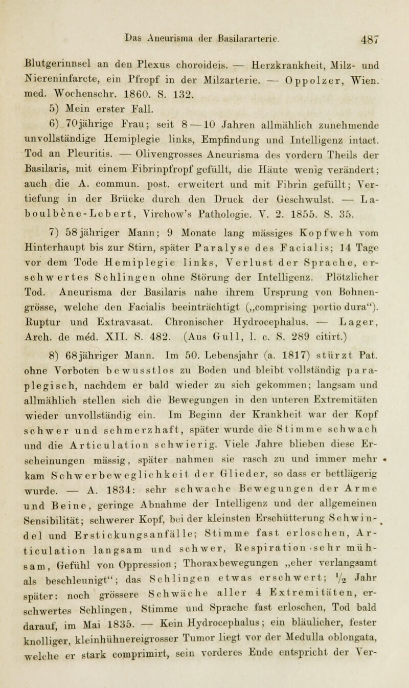 Blutgerinnsel an den Plexus choroideis. — Herzkrankheit, Milz- und Niereninfarcte, ein Pfropf in der Milzarterie. — Oppolzer, Wien. med. Wochenschr. 1860. S. 132. 5) Mein erster Fall. 6) 70jährige Frau; seit 8 —10 Jahren allmählich zunehmende unvollständige Hemiplegie links, Empfindung und Intelligenz intact. Tod an Pleuritis. — Olivengrosses Aneurisma des vordem Theils der üasilaris, mit einem Fibrinpl'ropf gefüllt, die Häute wenig verändert; auch die A. commun. post. erweitert und mit Fibrin gefüllt; Ver- tiefung in der Brücke durch den Druck der Geschwulst. — L a- boulbcne-Lebert, Virchow's Pathologie. V. 2. 1855. 8. 35. 7) 58jähriger Mann; 9 Monate lang massiges Kopfweh vom Hinterhaupt bis zur Stirn, später Paralyse des Facialis; 14 Tage vor dem Tode Hemiplegie links, Verlust der Sprache, er- schwertes Schlingen ohne Störung der Intelligenz. Plötzlicher Tod. Aneurisma der Basilaris nahe ihrem Ursprung von Bohnen- grösse, welche den Facialis beeinträchtigt (,,comprising portio dura). Ruptur und Extravasat. Chronischer Hydrocephalus. -— Lager, Arch. de med. XII. S. 482. (Aus Gull, 1. c. S. 289 citirt.) 8) 68jähriger Mann. Im 50. Lebensjahr (a. 1817) stürzt Pat. ohne Vorboten bcwusstlos zu Boden und bleibt vollständig para- plegisch, nachdem er bald wieder zu sich gekommen; langsam und allmählich stellen sich die Bewegungen in den unteren Extremitäten wieder unvollständig ein. Im Beginn der Krankheit war der Kopf schwer und schmerzhaft, später wurde die S timme schwach und die Articulation schwierig. Viele Jahre blieben diese Er- scheinungen massig, später nahmen sie rasch zu und immer mehr kam Sohwerbeweglichkeit der Glieder, so dass er bettlägerig wurde. — A. 1834: sehr schwache Bewegungen der Arme und Beine, geringe Abnahme der Intelligenz und der allgemeinen Sensibilität; schwerer Kopf, beider kleinsten Erschütterung Schwin-_ del und Erstickungsanfälle; Stimme fast erloschen, Ar- ticulation langsam und schwer, Respiration se hr mü h- 8am, Gefühl von Oppression; Thoraxbewegungen „eher verlangsamt als beschleunigt; das Schlingen etwas erschwert; V2 Jahr später: noch grössere Schwäche aller 4 Extremitäten, er- schwertes Schlingen, Stimme und Sprache fast erloschen, Tod bald darauf, im Mai 1835. — Kein Hydrocephalus; ein bläulicher, fester knolliger, kleinhühnereigrosser Tumor liegt vor der Medulla oblongata, welche er stark comprimirt, sein vorderes Ende entspricht der Ver-