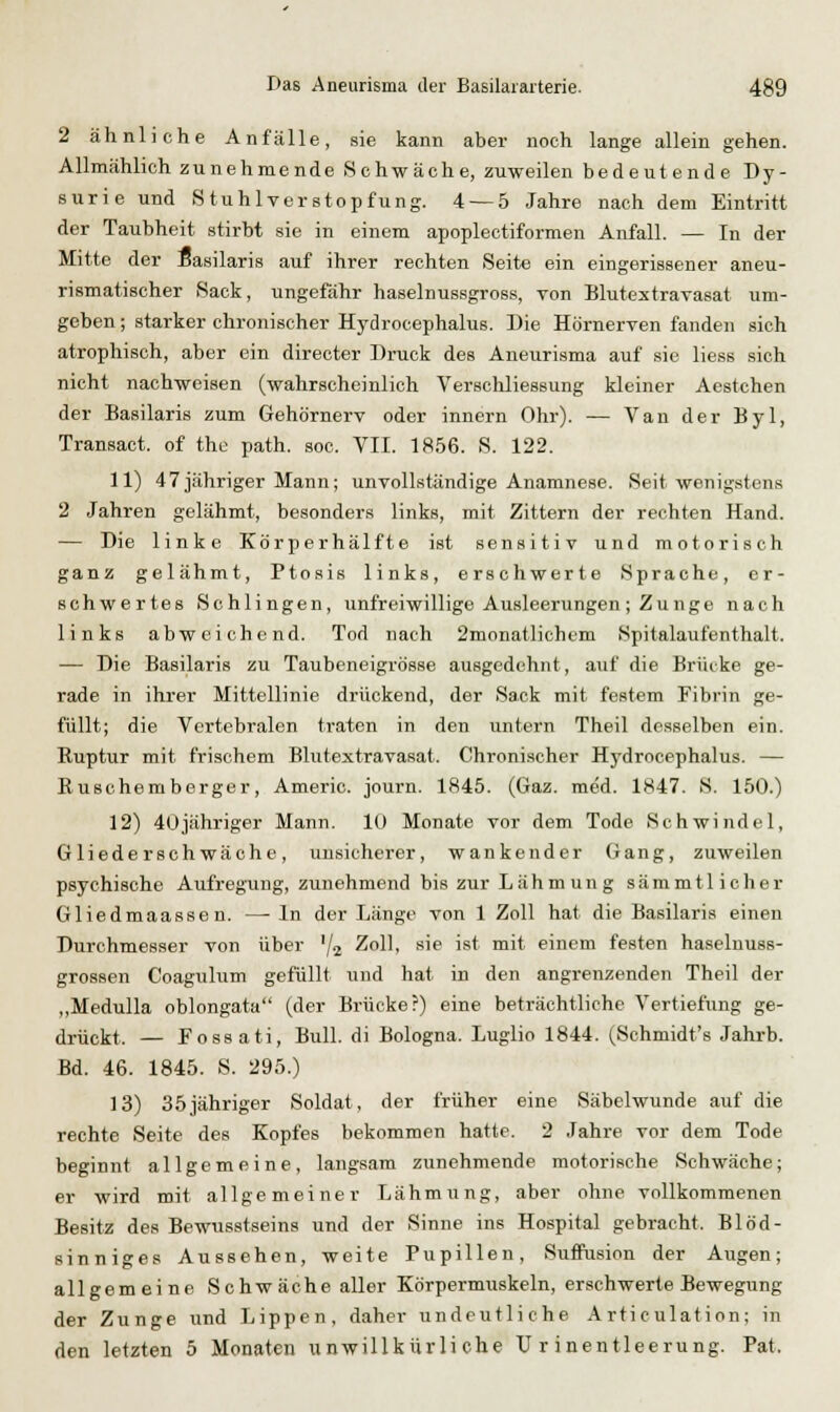 2 ähnliche Anfälle, sie kann aber noch lange allein gehen. Allmählich zunehmende Schwäche, zuweilen bedeutende Dy- surie und Stuhlverstopfung. 4 — 5 Jahre nach dem Eintritt der Taubheit stirbt sie in einem apoplectiformen Anfall. — In der Mitte der Basilaris auf ihrer rechten Seite ein eingerissener aneu- rismaÜBcher Sack, ungefähr haselnussgross, von Blutextravasat um- geben ; starker chronischer Hydrocephalus. Die Hörnerven fanden sich atrophisch, aber ein directer Druck des Aneurisma auf sie liess sich nicht nachweisen (wahrscheinlich Verschliessung kleiner Acstchen der Basilaris zum Gehörnerv oder Innern Ohr). — Van der Byl, Transact. of the path. soc. VII. 1856. S. 122. 11) 47jähriger Mann; unvollständige Anamnese. Seit wenigstens 2 Jahren gelähmt, besonders links, mit Zittern der rechten Hand. — Die linke Körperhälfte ist sensitiv und motorisch ganz gelähmt, Ptosis links, erschwerte Sprache, er- schwertes Schlingen, unfreiwillige Ausleerungen; Zunge nach links abweichend. Tod nach 2monatlichem Spitalaufenthalt. — Die Basilaris zu Taubeneigrösse ausgedehnt, auf die Brücke ge- rade in ihrer Mittellinie drückend, der Sack mit festem Fibrin ge- füllt; die Vertebralen traten in den untern Theil desselben ein. Ruptur mit frischem Blutextravasat. Chronischer Hj'drocephalus. — Ruschemberger, Americ. journ. 1845. (Gaz. med. 1847. S. 150.) 12) 4Ujähriger Mann. 10 Monate vor dem Tode Sehwindel, Gliederschwäche, unsicherer, wankender Gang, zuweilen psychische Aufregung, zunehmend bis zur Lähmung sämmtlicher Gliedmaassen. — In der Länge von 1 Zoll hat die Basilaris einen Durchmesser von über '/a Zoll, sie ist mit einem festen haselnuss- grossen Coagulum gefüllt und hat in den angrenzenden Theil der „Medulla oblongata (der Brücke?) eine beträchtliche Vertiefung ge- drückt. — Fossati, Bull, di Bologna. Luglio 1844. (Schmidt's Jahrb. Bd. 46. 1845. S. 295.) 13) 35jähriger Soldat, der früher eine Säbelwunde auf die rechte Seite des Kopfes bekommen hatte. 2 Jahre vor dem Tode beginnt allgemeine, langsam zunehmende motorische Schwäche; er wird mit allgemeiner Lähmung, aber ohne vollkommenen Besitz des Bewusstseins und der Sinne ins Hospital gebracht. Blöd- sinniges Aussehen, weite Pupillen, Suffusion der Augen; allgemeine Schwäche aller Körpermuskeln, erschwerte Bewegung der Zunge und Lippen, daher undeutliche Articulation; in den letzten 5 Monaten xinwillkürli che Urinentleerung. Pat.