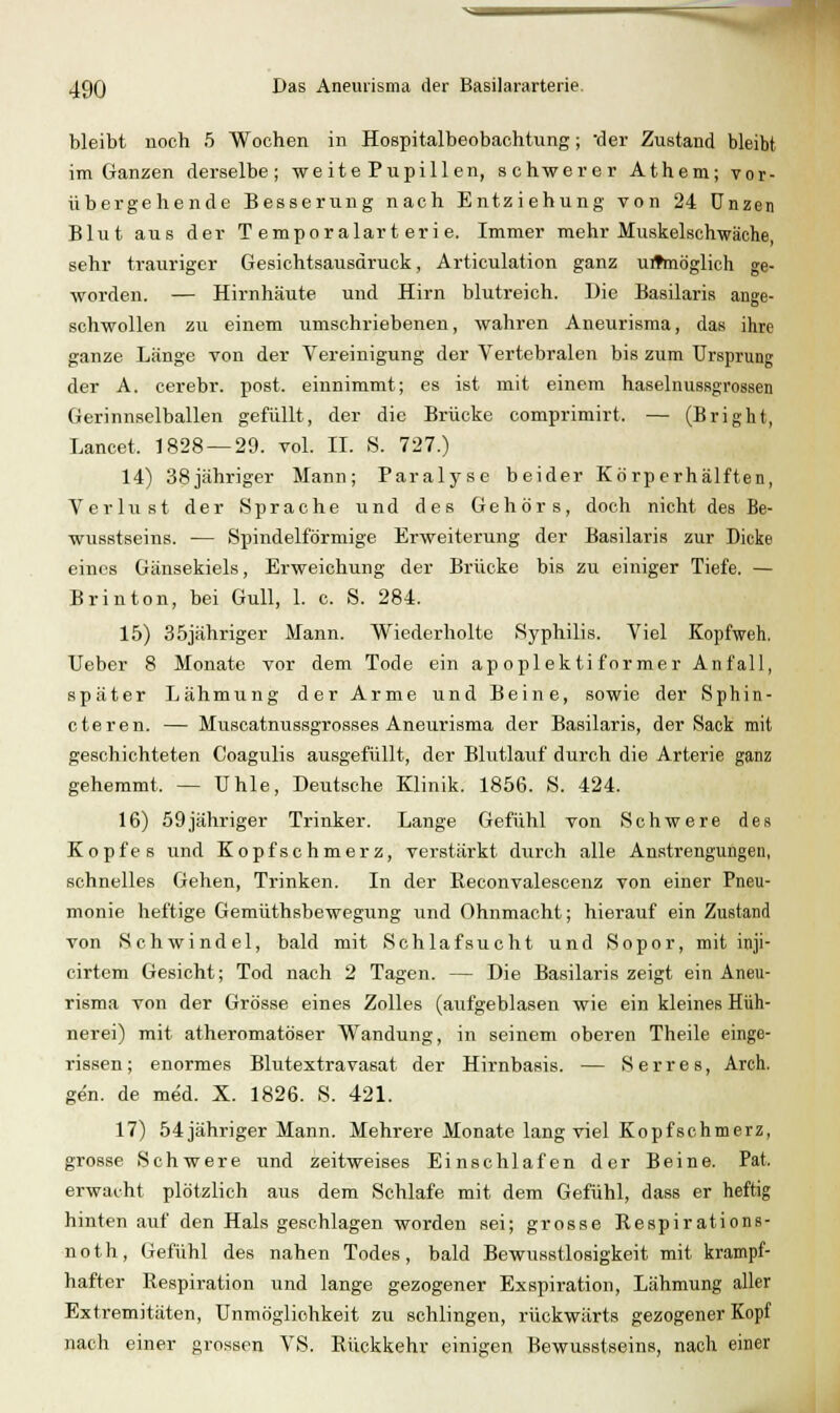 bleibt noch 5 Wochen in Hospitalbeobachtung; -der Zustand bleibt im Ganzen derselbe; we it e Pupill en, schwerer Athem; vor- übergehende Besserung nach Entziehung von 24 Unzen Blut aus der Temporalarterie. Immer mehr Miiskelschwäche, sehr trauriger Gesichtsausdruck, Articulation ganz unmöglich ge- worden. — Hirnhäute und Hirn blutreich. Die Basilaris ange- schwollen zu einem umschriebenen, wahren Aneurisma, das ihre ganze Länge von der Vereinigung der Vertebralen bis zum Ursprung der A. cerebr. post. einnimmt; es ist mit einem haselnussgrossen Gerinnselballen gefüllt, der die Brücke comprimirt. — (Bright, Lancet. 1828 — 29. vol. II. S. 727.) 14) 38jähriger Mann; Paralyse beider Körperhälften, Verlust der Sprache und des Gehörs, doch nicht des Be- wusstseins. — Spindelförmige Erweiterung der Basilaris zur Dicke eines Gänsekiels, Erweichung der Brücke bis zu einiger Tiefe. — Brinton, bei Gull, 1. c. S. 284. 15) 35jähriger Mann. Wiederholte Syphilis. Viel Kopfweh. Ueber 8 Monate vor dem Tode ein apoplektiformer Anfall, später Lähmung der Arme und Beine, sowie der Sphin- cteren. — Muscatnussgrosses Aneurisma der Basilaris, der Sack mit geschichteten Coagulis ausgefüllt, der Blutlauf durch die Arterie ganz gehemmt. — Uhle, Deutsche Klinik. 1856. S. 424. 16) 59jähriger Trinker. Lange Gefühl von Schwere des Kopfes und Kopfschmerz, verstärkt durch alle Anstrengungen, schnelles Gehen, Trinken. In der Beconvalescenz von einer Pneu- monie heftige Gemüthsbewegung und Ohnmacht; hierauf ein Zustand von Schwindel, bald mit Schlafsucht und Sopor, mit inji- cirtem Gesicht; Tod nach 2 Tagen. — Die Basilaris zeigt ein Aneu- risma von der Grösse eines Zolles (aufgeblasen wie ein kleines Hüh- nerei) mit atheromatöser Wandung, in seinem oberen Theile einge- rissen; enormes Blutextravasat der Hirnbasis. — Serres, Arch. gen. de med. X. 1826. S. 421. 17) 54 jähriger Mann. Mehrere Monate lang viel Kopfschmerz, grosse Schwere und zeitweises Einschlafen der Beine. Fat. erwacht plötzlich aus dem Schlafe mit dem Gefühl, dass er heftig hinten auf den Hals geschlagen worden sei; grosse Respirations- noth, Gefühl des nahen Todes, bald Bewusstlosigkeit mit krampf- hafter Respiration und lange gezogener Exspiration, Lähmung aller Extremitäten, Unmöglichkeit zu schlingen, rückwärts gezogener Kopf nach einer grossen VS. Rückkehr einigen Bewusstseins, nach einer