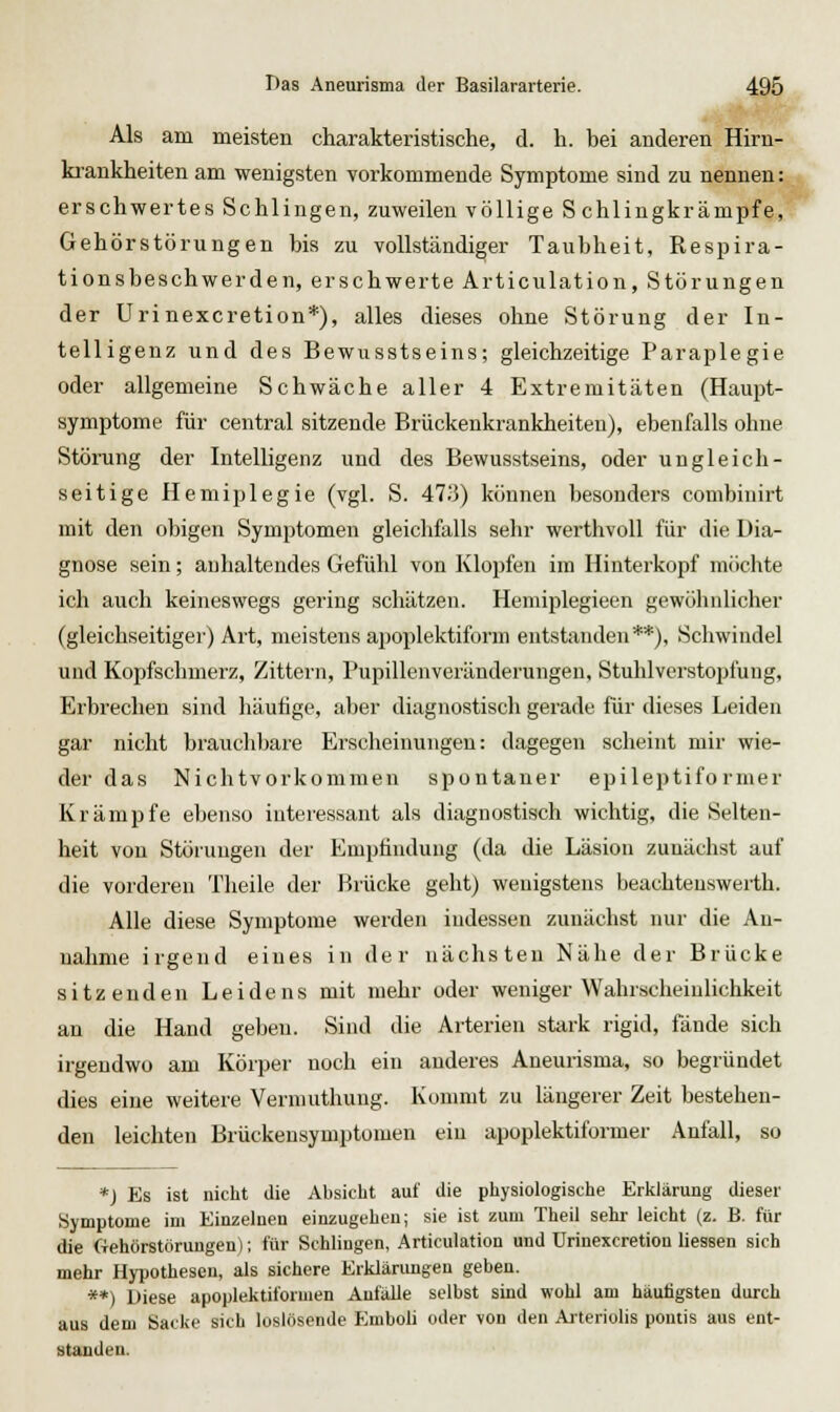 Als am meisten charakteristische, d. h. bei anderen Hirn- ki'ankheiten am wenigsten voi'kommende Symptome sind zu nennen: erschwertes Schlingen, zuweilen völlige Schlingkrämpfe, Gehörstörungen bis zu vollständiger Taubheit, Respira- tionsbeschwerden, erschwerte Articulation, Störungen der Urinexcretion*), alles dieses ohne Störung der In- telligenz und des Bewusstseins; gleichzeitige Paraplegie oder allgemeine Schwäche aller 4 Extremitäten (Haupt- symptome für central sitzende Brückenkrankheiten), ebenfalls ohne Störung der Intelligenz und des Bewusstseins, oder ungleich- seitige Hemiplegie (vgl. S. 473) können besonders combinirt mit den obigen Symptomen gleichfalls sehr werthvoU für die Dia- gnose sein; anhaltendes Gefühl von Klopfen im Hinterkopf möchte ich auch keineswegs gering schätzen. Hemiplegieen gewöhnlicher (gleichseitiger) Art, meistens apoplektiform entstanden**), Schwindel und Kopfschmerz, Zittern, Pupillenveränderungen, Stuhlverstopfung, Erbrechen sind häufige, aber diagnostisch gerade für dieses Leiden gar nicht brauchbare Erscheinungen: dagegen scheint mir wie- der das Nichtvorkoninien spontaner epileptifo rmer Krämpfe ebenso interessant als diagnostisch wichtig, die Selten- heit von Störungen der Empfindung (da die Läsion zunächst auf die vorderen Theile der Brücke geht) wenigstens beachtenswerth. Alle diese Symptome werden indessen zunächst nur die An- nahme irgend eines in der nächsten Nähe der Brücke sitzenden Leidens mit mehr oder weniger Wahrscheinlichkeit an die Hand geben. Sind die Arterien stark rigid, fände sich irgendwo am Körper noch ein anderes Aneurisma, so begründet dies eine weitere Vermuthung. Konunt zu längerer Zeit bestehen- den leichten Brückensymptomen ein apoplektiformer Anfall, so *) Es ist nicht die Absicht auf die physiologische Erklärung dieser Symptome im Einzelneu einzugehen; sie ist zum Theü sehr leicht (z. B. für die Oehörstörungen); für Schlingen, Articulation und Urinexcretion Hessen sich mehr Hypothesen, als sichere Erklärungen geben. **) Diese apoplektiformen Anfälle selbst sind wohl am häufigsten durch aus dem Sacke sich loslösende Emboli oder von den Aiteriolis poutis aus ent- standen.