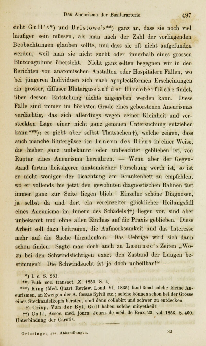 sieht Gull's*) und Bristowe's**) ganz an, dass sie noch viel häufiger sein müssen, als mau nach der Zahl der vorliegenden Beobachtungen glauben sollte, und dass sie oft nicht aufgefunden werden, weil man sie nicht sucht oder innerhalb eines grossen Blutcoagulums übersieht. Nicht ganz selten begegnen wir in den Berichten von anatomischen Anstalten oder Hospitälern Fällen, wo bei jüngeren Individuen sich nach apoplectiformen Erscheinungen ein grosser, diffuser Bluterguss auf der Hirnoberfläche findet, über dessen Entstehung nichts angegeben werden kann. Diese Fälle sind immer im höchsten Grade eines geborstenen Aneurismas verdächtig, das sich allerdings wegen seiner Kleinheit und ver- steckten Lage einer nicht ganz genauen Untersuchung entziehen kann***); es giebt aber selbst Thatsachent), welche zeigen, dass auch manche Blutergüsse im Innern des Hirns in einer Weise, die bisher ganz unbekannt oder unbeachtet geblieben ist, von Ruptur eines Aneurisma herrühren. — Wenn aber der Gegen- stand fortan fleissigerer anatomischer Forschung werth ist, so ist er nicht weniger der Beachtung am Krankenbett zu empfehlen, wo er vollends bis jetzt den gewohnten diagnostischen Bahnen fast immer ganz zur Seite liegen blieb. Einzelne schöne Diagnosen, ja selbst da und dort ein vereinzelter glücklicher Heilungsfall eines Aneurisma im Innern des Schädels ft) liegen vor, sind aber unbekannt und ohne allen Einfluss auf die Praxis geblieben. Diese Arbeit soll dazu beitragen, die Aufmerksamkeit und das Interesse mehr auf die Sache hinzulenken. Das Uebrige wird sich dann schon finden. Sagte man doch auch zu Laen nee's Zeiten „Wo- zu bei den Schwindsüchtigen exact den Zustand der Lungen be- stimmen? Die Schwindsucht ist ja doch unheilbar! — *) 1. c. S. 281. **) Path. soc. transact. X. 1850. S. 4. ***) King (Med. Quart. Review Lond. VI. 1836) fand 3mal solche kleine An- eurismen, an Zweigen der A. fossae Sylvii etc.; solche können schon bei der Grösse eines Stecknadelkopfs bersten, sind dann coUabirt und schwer zu entdecken, t) Crisp, Van der Byl, Gull haben solche mitgetheilt. tt) Coli, Assoc. med. journ. Joum. de möd. de Brux. 23. vol. 1856. S. 460. Unterbindung der Carotis. ^ GrieslngBi-, g>i^- AbhaudlaDcen. 32