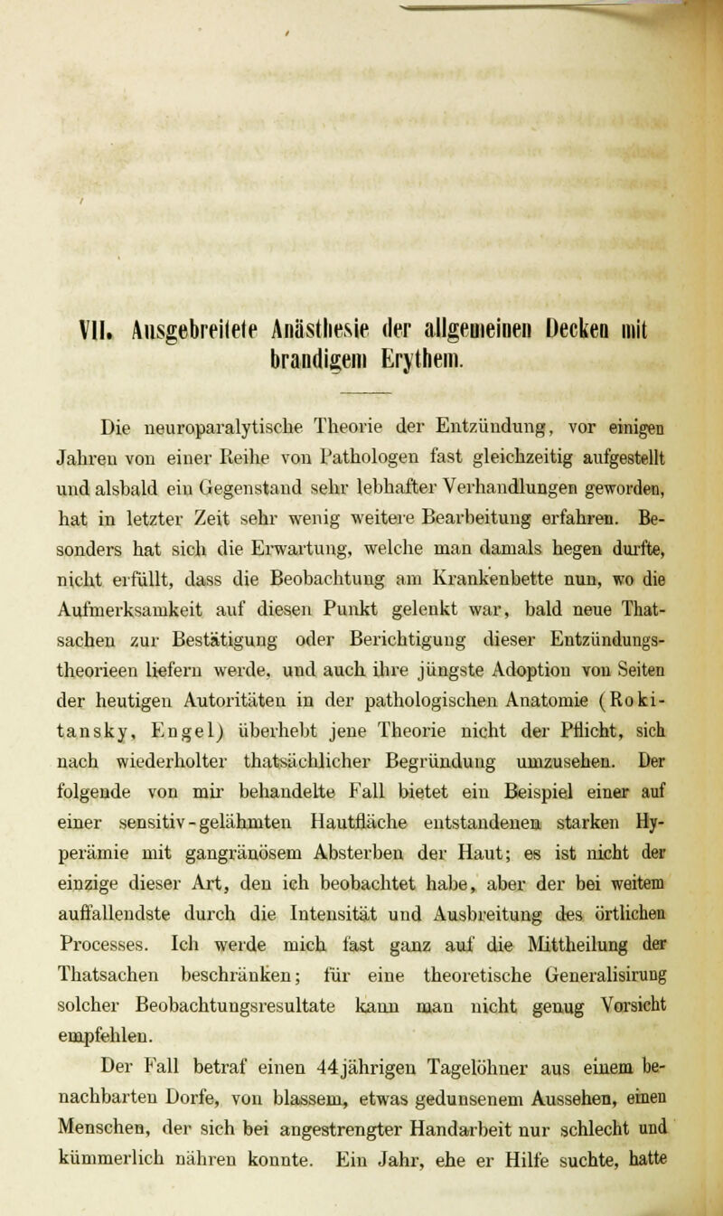 ^ VII. Aiisgebreilele Anästhesie der allgemeiDeii Deckeo mit brandigem Erythem. Die neuroparalytische Theorie der Entzündung, vor einigen Jahren von einer Reihe von Pathologen fast gleichzeitig aufgestellt und alsbald ein Gegenstand sehr lebhafter Verhandlungen geworden, hat in letzter Zeit sehr wenig weiteie Bearbeitung erfahren. Be- sonders hat sich die Erwai'tung, welche man damals hegen dui'fte, nicht erfüllt, dass die Beobachtung am Krankenbette nun, wo die Aufmerksamkeit auf diesen Punkt gelenkt war, bald neue That- sacheu zur Bestätigung oder Berichtigung dieser Entzündungs- theorieen liefern werde, und auch ihre jüngste Adoption von Seiten der heutigen Autoritäten in der pathologischen Anatomie (Roki- tansky, Engel) überhebt jene Theorie nicht der Pflicht, sich nach wiederholter thatsächlicher Begründung umzusehen. Der folgende von mii* behandelte Fall bietet ein Beispiel einer auf einer sensitiv - gelähmten Hautfläche entstandenen starken Hy- perämie mit gangränösem Absterben der Haut; es ist nicht der einzige dieser Art, den ich beobachtet habe, aber der bei weitem auffallendste durch die Intensität und Ausbreitung des örtlichen Processes. Ich werde mich fast ganz auf die Ä'Iittheilung der Thatsachen beschränken; für eine theoretische Generalisirung solcher Beobachtungsresultate kann man nicht genug Vorsicht empfehlen. Der Fall betraf einen 44jährigen Tagelöhner aus einem be- nachbarten Dorfe, von blassem, etwas gedunsenem Aussehen, einen Menschen, der sich bei angestrengter Handarbeit nur schlecht und kümmerlich nähren konnte. Ein Jahr, ehe er Hilfe suchte, hatte