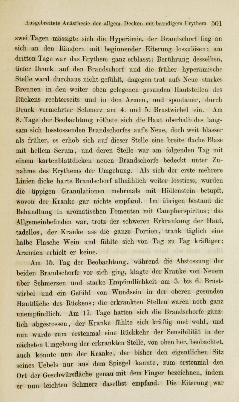 zwei Tagen mässigte sich die Hyperämie, der Brandschorf fing an sich an den Rändern mit beginnender Eiterung loszulösen; am dritten Tage war das Erythem ganz erblasst; Berührung desselben, tiefer Druck auf den Brandschorf und die früher hyperämische Stelle ward durchaus nicht gefühlt, dagegen trat aufs Neue starkes Brennen in den weiter oben gelegenen gesunden Hautstellen des Rückens rechterseits und in den Armen, und spontaner, durch Druck vermehrter Schmerz am 4. und 5. Brustwirbel ein. Am 8. Tage der Beobachtung röthete sich die Haut oberhalb des lang- sam sich losstossenden Brandschorfes aufs Neue, doch weit blasser als früher, es erhob sich auf dieser Stelle eine breite flache Blase mit hellem Serum, und deren Stelle war am folgenden Tag mit einem kartenblattdicken neuen Brandschorfe bedeckt unter Zu- nahme des Erythems der Umgebung. Als sich der erste mehrere Linien dicke harte Brandschorf allmählich weiter losstiess, wurden die üppigen Granulationen mehrmals mit Höllenstein betupft, wovon der Kranke gar nichts empfand. Im übrigen bestand die Behandlung in aromatischen Fomenten mit Campherspiritus; das Allgemeinbefinden war, trotz der schweren Erkrankung der Haut, tadellos, der Kranke ass die ganze Portion, trank täglich eine halbe Flasche Wein und fühlte sich von Tag zu Tag kräftiger; Arzneien erhielt er keine. Am 15. Tag der Beobachtung, während die Abstossung der beiden Brandschorfe vor sich ging, klagte der Kranke von Neuem über Schmerzen und starke Empfindlichkeit am 3. bis 6. Brust- wirbel und ein Gefühl von Wundsein in der oberen gesunden Hautfläche des Rückens; die erkrankten Stellen waren noch ganz unempfindlich. Am 17. Tage hatten sich die Brandschorfe gänz- lich abgestossen, der Kranke fühlte sich kräftig und wohl, und nun wurde zum erstenmal eine Rückkehr der Sensibilität in der nächsten Umgebung der erkrankten Stelle, von oben her, beobachtet, auch konnte nun der Kranke, der bisher den eigentlichen Sitz seines Uebels nur aus dem Spiegel kannte, zum erstenmal den Ort der Geschwürsfläche genau mit dem Finger bezeichnen, indem er nun leichten Schmerz daselbst empfand. Die Eiterung war