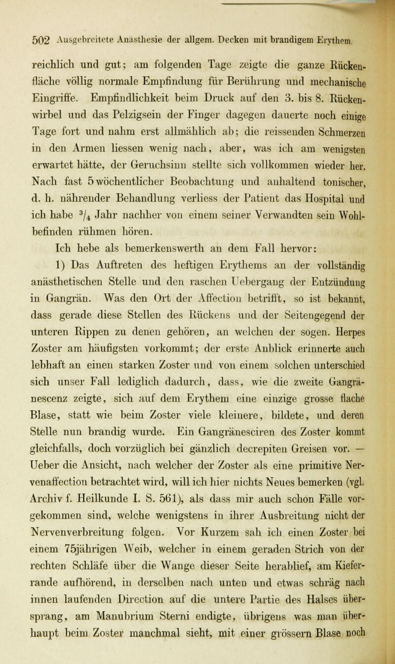 reichlich und gut; am folgenden Tage zeigte die ganze Rücken- flache völlig normale Empfindung für Berührung und mechanische Eingriffe. Empfindlichkeit heim Druck auf den 3. bis 8. Rücken- wirbel und das Pelzigsein der Finger dagegen dauerte noch einige Tage fort und nahm erst allmählich ab; die reissenden Schmerzen in den Armen Hessen wenig nach, aber, was ich am wenigsten erwartet hätte, der Geruchsinn stellte sich vollkommen wieder her. Nach fast 5 wöchentlicher Beobachtung und anhaltend tonischer, d. h. nährender Behandlung verliess der Patient das Hospital und ich habe ^j^ Jahr nachher von einem seiner Verwandten sein Wohl- befinden rühmen hören. Ich hebe als bemerkenswerth an dem Fall hervor: 1) Das Auftreten des lieftigen Erythems an der vollständig anästhetischen Stelle und den raschen U ebergang der Entzündung in Gangrän. Was den Ort der Affectiou Ijetriflt, so ist bekannt, dass gerade diese Stellen des Piückens und der Seitengegend der unteren Rippen zu denen gehören, an welchen der sogen. Herpes Zoster ami häufigsten vorkommt; der erste Anblick erinnerte auch lebhaft an einen starken Zoster und von einem solchen unterschied sich unser Fall lediglich dadurch, dass, wie die zweite Gangrä- nescenz zeigte, sich auf dem Erythem eine einzige grosse flache Blase, statt wie beim Zoster viele kleinere, bildete, und deren Stelle nun brandig wurde. Ein Gangränesciren des Zoster kommt gleichfalls, doch vorzüglich bei gänzlich decrepiten Greisen vor. — Ueber die Ansicht, nach welcher der Zoster als eine primitive Ner- venaffection betrachtet wird, will ich hier nichts Neues bemerken (vgl. Archiv f. Heilkunde I. S. 561), als dass mir auch schon Fälle vor- gekommen sind, welche wenigstens in ihrer Ausbreitung nicht der Nervenverbreitung folgen. Vor Kurzem sah ich einen Zoster bei einem 75jährigen W^eib, welcher in einem geraden Strich von der rechten Schläfe über die Wange dieser Seite herablief, am Kiefer- rande aufhörend, in derselben nach unten und etwas schräg nach innen laufenden Direction auf die untere Partie des Halses über- sprang, am Manubrium Sterni endigte, übrigens was man über- haupt beim Zoster manchmal sieht, mit einer giössern Blase noch