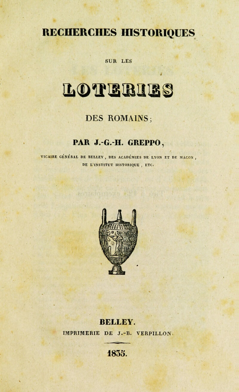 RECHERCHES HISTORIQUES SUR LES DES ROMAINS; PAR J.-G.-H. GREPPO, VICAIRE GÉNÉRAL DE BELLEY , DES ACADEMIES DE LYON ET DE MAÇON , DE L'INSTITUT HISTORIQUE , ETC. BELLEY. IMPRIMERIE DE J.-B. VERPILLON 1835.