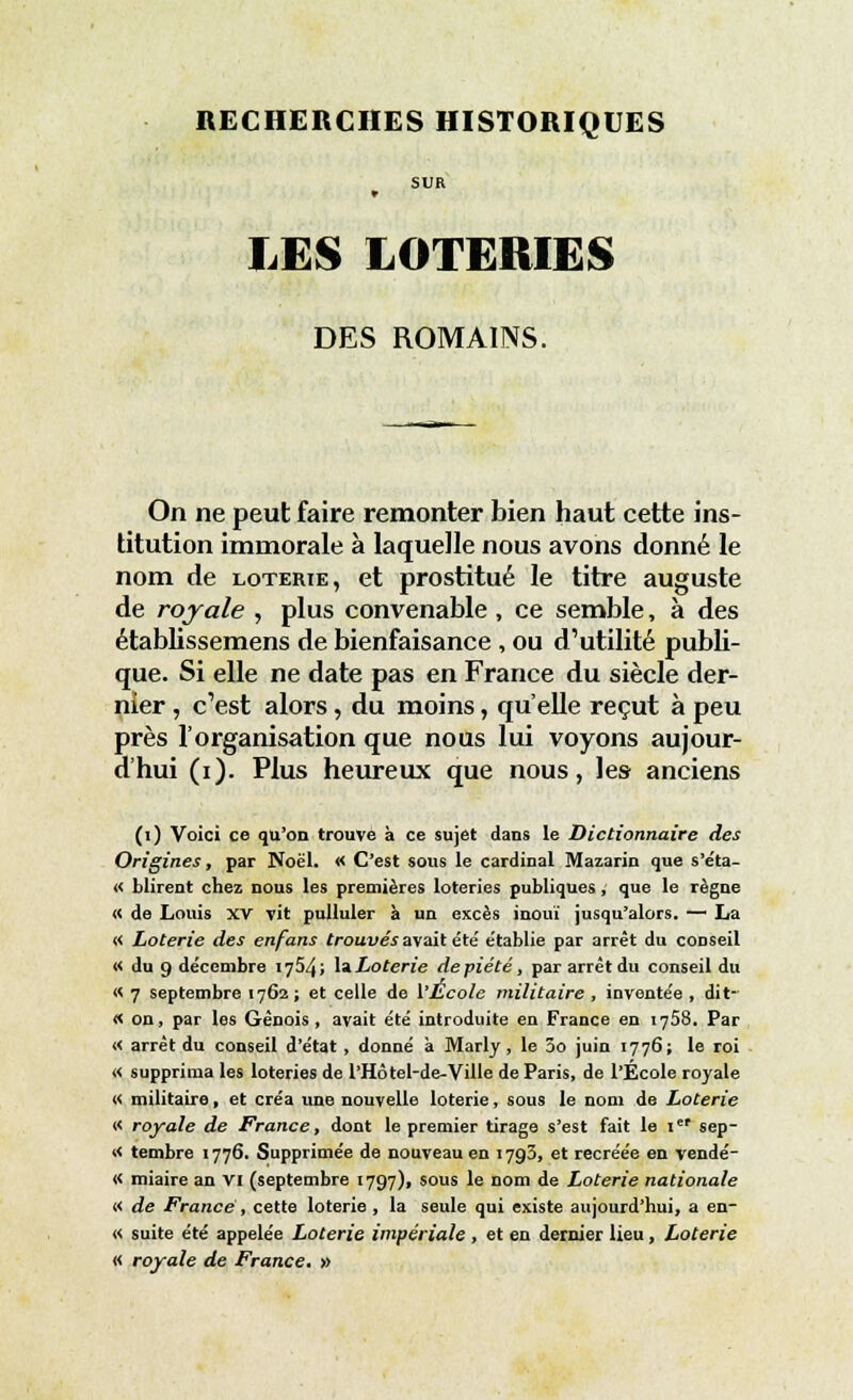 SUR LES LOTERIES DES ROMAINS. On ne peut faire remonter bien haut cette ins- titution immorale à laquelle nous avons donné le nom de loterie, et prostitué le titre auguste de royale , plus convenable, ce semble, à des établissemens de bienfaisance , ou d'utilité publi- que. Si elle ne date pas en France du siècle der- nier , c'est alors, du moins, qu'elle reçut à peu près l'organisation que nous lui voyons aujour- d'hui (i). Plus heureux que nous, les anciens (i) Voici ce qu'on trouve à ce sujet dans le Dictionnaire des Origines, par Noël. « C'est sous le cardinal Mazarin que s'éta- « Mirent chez nous les premières loteries publiques, que le règne « de Louis XV vit pulluler à un excès inouï jusqu'alors. — La « Loterie des enfans trouvés avait e'te' e'tablie par arrêt du conseil « du 9 décembre 1754; laLoterie depiété, par arrêt du conseil du « 7 septembre 1762 ; et celle de l'École militaire , invente'e , dit- « on, par les Génois , avait été introduite en France en 1758. Par « arrêt du conseil d'état, donné à Marly, le 5o juin 1776; le roi « supprima les loteries de l'Hôtel-de-Ville de Paris, de l'École royale « militaire, et créa une nouvelle loterie, sous le nom de Loterie « royale de France, dont le premier tirage s'est fait le 1er sep- >< tembre 1776. Supprimée de nouveau en 1793, et recréée en vendé- « miaire an VI (septembre 1797), sous le nom de Loterie nationale « de France , cette loterie , la seule qui existe aujourd'hui, a en- « suite été appelée Loterie impériale , et en dernier lieu, Loterie « royale de France. »