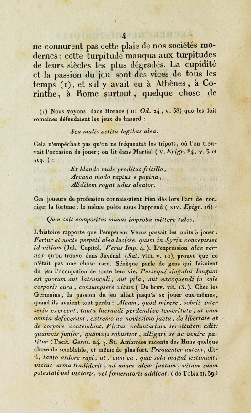 ne connurent pas cette plaie de nos sociétés mo- dernes : cette turpitude manqua aux turpitudes de leurs siècles les plus dégradés. La cupidité et la passion du jeu sont des vices de tous les temps (i), et s'il y avait eu à Athènes , à Co- rinthe, à Rome surtout, quelque chose de (i) Nous voyons daos Horace (m Od. izj, v. 58) quo les lois romaines défendaient les jeux de hasard : Seu malis vetita legibus aléa. Cela n'empêchait pas qu'on ne fréquentât les tripots, où l'on trou- vait l'occasion de jouer; on lit dans Martial ( v.Epigr. 84, V. S et seq. ) : Et blando maie proditus fritillo, Arcana modo raptus e popina, AEdilem rogat udus aleator. Ces joueurs de profession connaissaient bien dès lors l'art de cor- riger la fortune; le même poète nous l'apprend ( xiv. Epigr. 16) : Quœ scit compositos manus improba mittere talos. L'histoire rapporte que l'empereur Verus passait les nuits à jouer : Fertur et nocte perpeti aléa lusisse, quum in Syria concepisset id vitium (Jul. Capitol. Verus Imp. 4. ). L'expression aléa per- nox qu'on trouve dans Jnvénal {Sat. vin. V. 10), prouve que ce n'était pas une chose rare. Sénèque parle de gens qui faisaient du jeu l'occupation de toute leur vie. Persequi singulos longum est quorum aut latrunculi, aut pila, aut excoquendi in sole corporis cura, consumpsere vitam ( De brev. vit. i3.). Chez les Germains, la passion du jeu allait jusqu'à se jouer eux-mêmes, quand ils avaient tout perdu : Aleam, quod mirere, sobrii inter séria exercent, tanta lucrandi perdendive temeritate, ut cum omnia defecerunt, extremo ac novissimo jactu, de libertate et de corpore contendant. Rictus voluntariam servitutem adit: quamvis junior, quamvis robustior , alligari se ac venire pâ- ti tur (Tacit. Germ. 1^. y St. Ambroise raconte des Huns quelque chose de semblable, et même de plus fort. Fréquenter autem, dit- il, tanto ardore rapi, ut, cum ea , quœ sola magni œstimant, victus arma tradiderit, ad unum aleœ jactum , vitam suam potestativel victoris, vel fœneratoris addicat. ( de Tobia H. 3çp