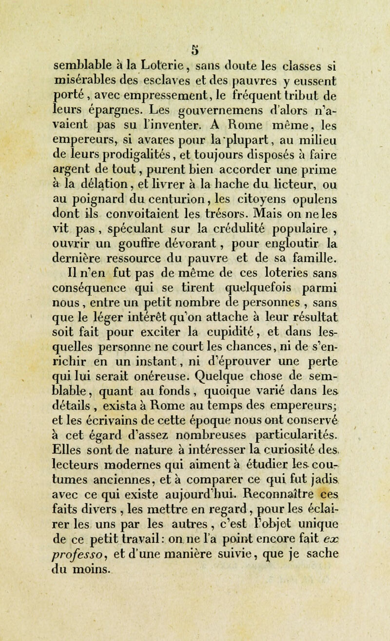 semblable à la Loterie, sans doute les classes si misérables des esclaves et des pauvres y eussent porté, avec empressement, le fréquent tribut de leurs épargnes. Les gouvernemens d'alors n'a- vaient pas su l'inventer. A Rome même, les empereurs, si avares pour la plupart, au milieu de leurs prodigalités, et toujours disposés à faire argent de tout, purent bien accorder une prime à la délation, et livrer à la hache du licteur, ou au poignard du centurion, les citoyens opulens dont ils convoitaient les trésors. Mais on ne les vit pas , spéculant sur la crédulité populaire , ouvrir un gouffre dévorant, pour engloutir la dernière ressource du pauvre et de sa famille. Il n'en fut pas de même de ces loteries sans conséquence qui se tirent quelquefois parmi nous , entre un petit nombre de personnes , sans que le léger intérêt qu'on attache à leur résultat soit fait pour exciter la cupidité, et dans les- quelles personne ne court les chances, ni de s'en- richir en un instant, ni d'éprouver une perte qui lui serait onéreuse. Quelque chose de sem- blable , quant au fonds, quoique varié dans les détails , exista à Rome au temps des empereurs; et les écrivains de cette époque nous ont conservé à cet égard d'assez nombreuses particularités. Elles sont de nature à intéresser la curiosité des. lecteurs modernes qui aiment à étudier les cou- tumes anciennes, et à comparer ce qui fut jadis avec ce qui existe aujourd'hui. Reconnaître ces faits divers , les mettre en regard, pour les éclai- rer les uns par les autres, c'est l'objet unique de ce petit travail : on ne l'a point encore fait ex professo, et d'une manière suivie, que je sache du moins.