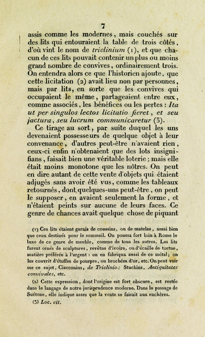 assis comme les modernes, mais couchés sur des lits qui entouraient la table de trois côtés, d'où vint le nom de triclinium (i), et que cha- cun de ces lits pouvait contenir un plus ou moins grand nombre de convives, ordinairement trois. On entendra alors ce que l'historien ajoute, que cette licitation (2) avait lieu non par personnes, mais par lits, en sorte que les convives qui occupaient le même, partageaient entre eux, comme associés, les bénéfices ou les pertes : Ita ut per singulos lectos licitatio fieret, et seu factura, seu lucrum communicaretur (3). Ce tirage au sort, par suite duquel les uns devenaient possesseurs de quelque objet à leur convenance, d'autres peut-être n'avaient rien , ceux-ci enfin n'obtenaient que des lots insigni- fians , faisait bien une véritable loterie ; mais elle était moins monotone que les nôtres. On peut en dire autant de cette vente d'objets qui étaient adjugés sans avoir été vus, comme les tableaux retournés, dont, quelques-uns peut-être, on peut le supposer, en avaient seulement la forme, et n'étaient peints sur aucune de leurs faces. Ce genre de chances avait quelque chose de piquant (1) Ces lits étaient garais de coussins, on de matelas , aussi bien que ceux destine's pour ie sommeil. On poussa fort loin à Rome le luxe de ce genre de meuble, comme de tous les autres. Les lits furent ornés de sculptures, revêtus d'ivoire, ou d'écaillé de tortue, matière préférée à l'argent : on en fabriqua, aussi de ce métal; on les couvrit d'étoffes de pourpre, ou brochées, d'or, etc. On peut voir sur ce sujet, Ciacconius, de Triclinio; Stuckius, Antiquitates convivales, etc. (2) Cette expression , dont l'origine est fort obscure, est restée dans le langage de notre jurisprudence moderne. Dans le passage de Suétone, elle indique assez que la vente se faisait aux enchères. (3) Loc. cit.