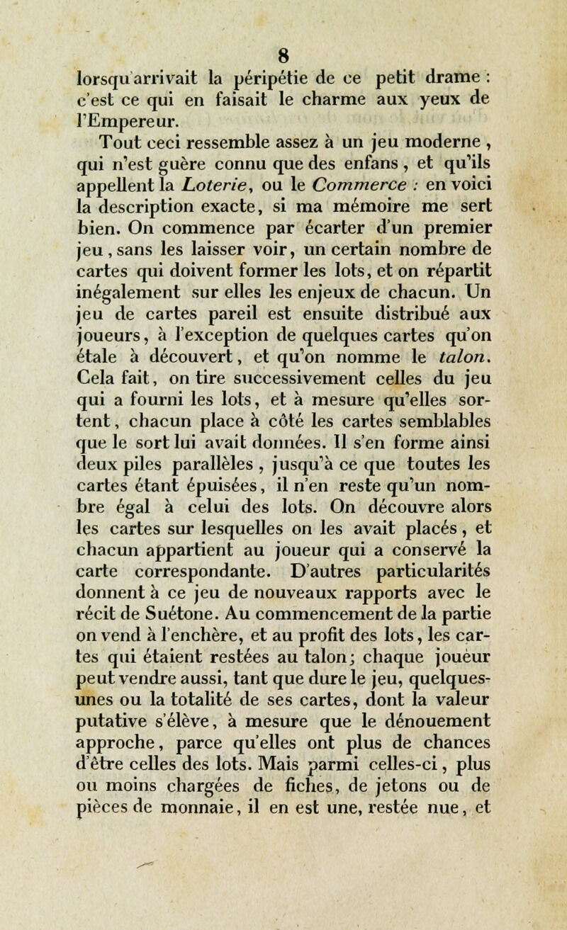 lorsqu arrivait la péripétie de ce petit drame : c'est ce qui en faisait le charme aux yeux de l'Empereur. Tout ceci ressemble assez à un jeu moderne , qui n'est guère connu que des enfans , et qu'ils appellent la Loterie, ou le Commerce : en voici la description exacte, si ma mémoire me sert bien. On commence par écarter d'un premier jeu,sans les laisser voir, un certain nombre de cartes qui doivent former les lots, et on répartit inégalement sur elles les enjeux de chacun. Un jeu de cartes pareil est ensuite distribué aux joueurs, à l'exception de quelques cartes qu'on étale à découvert, et qu'on nomme le talon. Cela fait, on tire successivement celles du jeu qui a fourni les lots, et à mesure qu'elles sor- tent , chacun place à côté les cartes semblables que le sort lui avait données. 11 s'en forme ainsi deux piles parallèles , jusqu'à ce que toutes les cartes étant épuisées, il n'en reste qu'un nom- bre égal à celui des lots. On découvre alors les cartes sur lesquelles on les avait placés, et chacun appartient au joueur qui a conservé la carte correspondante. D'autres particularités donnent à ce jeu de nouveaux rapports avec le récit de Suétone. Au commencement de la partie on vend à l'enchère, et au profit des lots, les car- tes qui étaient restées au talon; chaque joueur peut vendre aussi, tant que dure le jeu, quelques- unes ou la totalité de ses cartes, dont la valeur pvitative s'élève, à mesure que le dénouement approche, parce qu'elles ont plus de chances d'être celles des lots. Mais parmi celles-ci, plus ou moins chargées de fiches, de jetons ou de pièces de monnaie, il en est une, restée nue, et