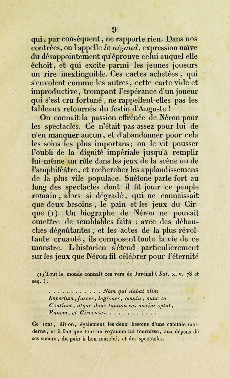 qui, par conséquent, ne rapporte rien. Dans nos contrées, on l'appelle le nigaud, expression naïve du désappointement qu'éprouve celui auquel elle échoit, et qui excite parmi les jeunes joueurs un rire inextinguible. Ces cartes achetées, qui s'envolent comme les autres, cette carte vide et improductive, trompant l'espérance d'un joueur qui s'est cru fortuné , ne rappellent-elles pas les tableaux retournés du festin d'Auguste ? On connaît la passion effrénée de Néron pour les spectacles. Ce n'était pas assez pour lui de n'en manquer aucun, et d'abandonner pour cela les soins les plus importans; on le vit pousser l'oubli de la dignité impériale jusqu'à remplir lui-même un rôle dans les jeux de la scène ou de l'amphitéâtre, et rechercher les applaudissemens de la plus vile populace. Suétone parle fort au long des spectacles dont il fit jouir ce peuple romain , alors si dégradé, qui ne connaissait que deux besoins , le pain et les jeux du Cir- que (i). Un biographe de Néron ne pouvait omettre de semblables faits : avec des débau- ches dégoûtantes , et les actes de la plus révol- tante cruauté , ils composent toute la vie de ce monstre. L'historien s'étend particulièrement sur les jeux que Néron fit célébrer pour l'éternité (i)Tout le monde cannait ces vers de Juvénal ( Sat. x. v. 78 et seq. ): JYam qui dabat olim Imperium ,fasces, legiones, omnia, nunc se Continet, atque duas tantum res anxius optât, Panem, et Circenses Ce sont, dit-on, également les deux besoins d'une capitale mo- derne , et il faut que tout un royaume lui fournisse, aux dépens de ses sueurs, du pain à bon marché, et des spectacles.