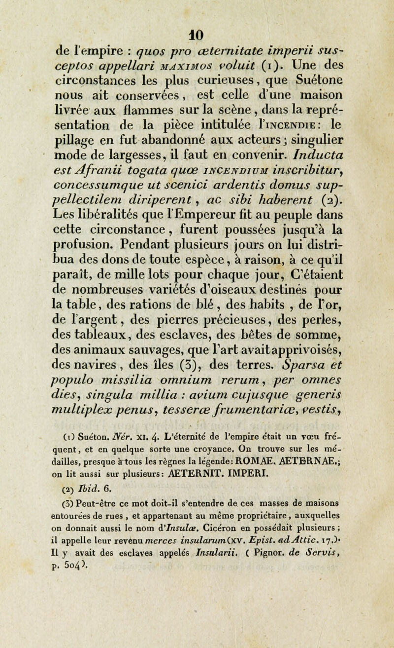de l'empire : quos pro œternitate imperii sus- ceptos appellari maximos voluit (i). Une des circonstances les plus curieuses, que Suétone nous ait conservées, est celle d'une maison livrée aux flammes sur la scène, dans la repré- sentation de la pièce intitulée I'incendie: le pillage en fut abandonné aux acteurs; singulier mode de largesses, il faut en convenir. Inducta est Afranii togata quœ incendium inscribitur, concessumque ut scenici ardentis domus sup- pellectilem diriperent, ac sibi haberent (2). Les libéralités que l'Empereur fit au peuple dans cette circonstance, furent poussées jusqu'à la profusion. Pendant plusieurs jours on lui distri- bua des dons de toute espèce, à raison, à ce qu'il paraît, de mille lots pour chaque jour, C'étaient de nombreuses variétés d'oiseaux destinés pour la table, des rations de blé , des habits , de l'or, de l'argent, des pierres précieuses, des perles, des tableaux, des esclaves, des bêtes de somme, des animaux sauvages, que l'art avait apprivoisés, des navires , des îles (3), des terres. Sparsa et populo missilia omnium rerum, per omnes dies, singula millia : avium cujusque generis multiplex penus, tesserœ frumentariœ, vestis, (0 Suéton. Nér. XI. 4- L'éternité de l'empire était un vœu fré- quent , et en quelque sorte une croyance. On trouve sur les mé- dailles, presque àtous les règnes la légende: ROMAE. AETBRNAE,; on lit aussi sur plusieurs: AETERNIT. IMPERI. (2) Ibid. 6. (3) Peut-être ce mot doit-il s'entendre de ces niasses de maisons entourées de rues , et appartenant au même propriétaire, auxquelles on donnait aussi le nom i'insulœ. Cicéron en possédait plusieurs ; il appelle leur revenu merces insularumCxv. Epist.adAttic. 17.)' Il y avait des esclaves appelés Insularii. ( Pignor. de Servis, p. 5o4^.