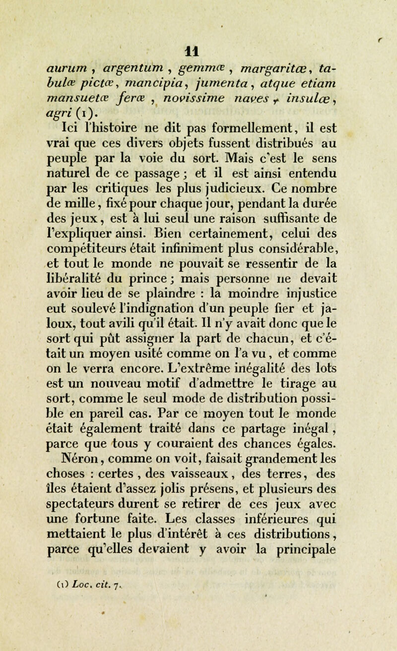 aurum , argentum , gemmœ , margaritœ, ta- bulai pictce, mancipia, jumenta, atque etiam mansuetœ ferce , novissime naves r insulce, àgrip). Ici l'histoire ne dit pas formellement, il est vrai que ces divers objets fussent distribués au peuple par la voie du sort. Mais c'est le sens naturel de ce passage ; et il est ainsi entendu par les critiques les plus judicieux. Ce nombre de mille, fixé pour chaque jour, pendant la durée des jeux, est à lui seul une raison suffisante de l'expliquer ainsi. Bien certainement, celui des compétiteurs était infiniment plus considérable, et tout le monde ne pouvait se ressentir de la libéralité du prince ; mais personne ne devait avoir lieu de se plaindre : la moindre injustice eut soulevé l'indignation d'un peuple fier et ja- loux, tout avili qu'il était. Il n'y avait donc que le sort qui pût assigner la part de chacun, et c'é- tait un moyen usité comme on l'a vu, et comme on le verra encore. L'extrême inégalité des lots est un nouveau motif d'admettre le tirage au sort, comme le seul mode de distribution possi- ble en pareil cas. Par ce moyen tout le monde était également traité dans ce partage inégal, parce que tous y couraient des chances égales. Néron, comme on voit, faisait grandement les choses : certes , des vaisseaux, des terres, des îles étaient d'assez jolis présens, et plusieurs des spectateurs durent se retirer de ces jeux avec une fortune faite. Les classes inférieures qui mettaient le plus d'intérêt à ces distributions, parce qu'elles devaient y avoir la principale