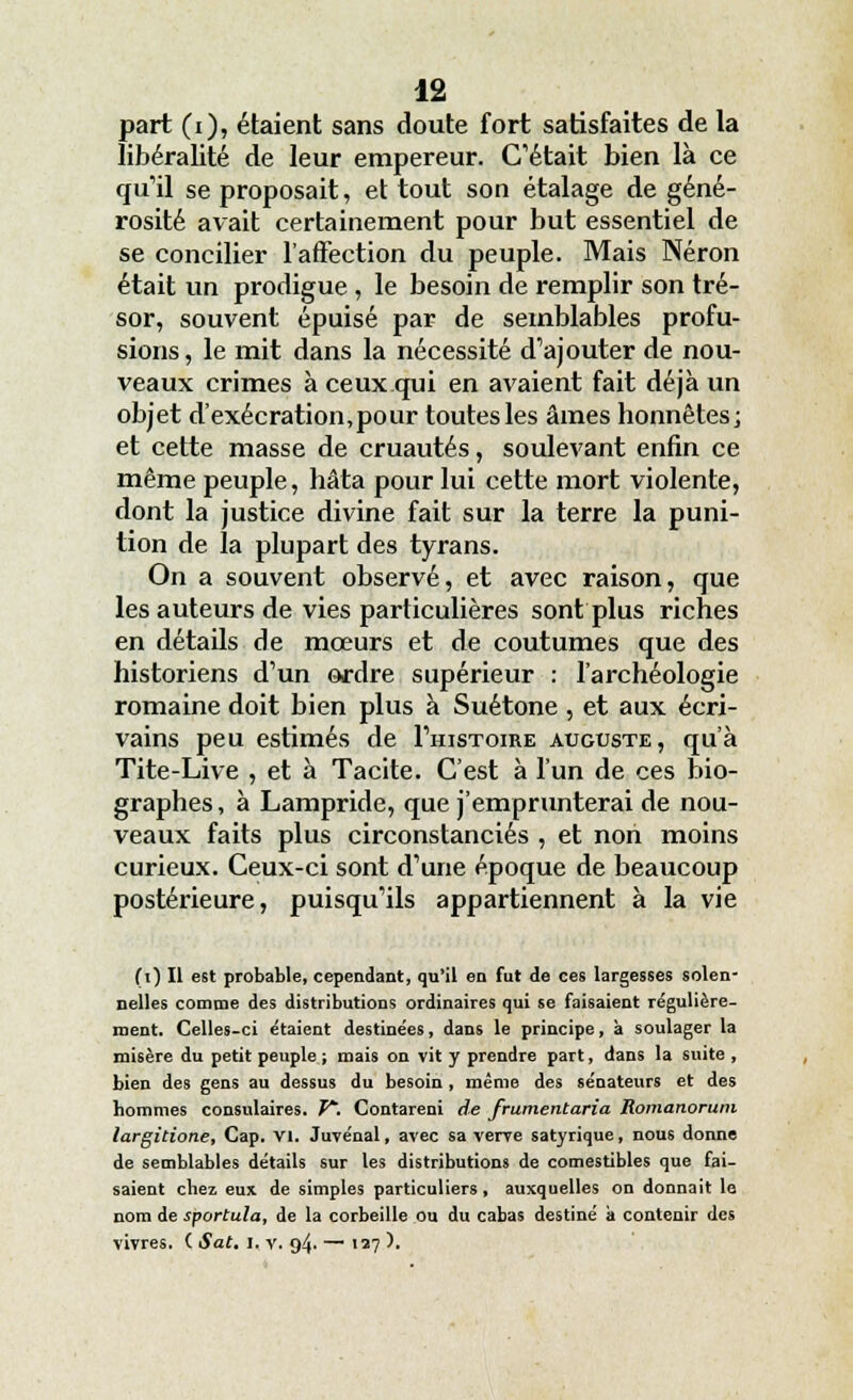 part (i), étaient sans doute fort satisfaites de la libéralité de leur empereur. C'était bien là ce qu'il se proposait, et tout son étalage de géné- rosité avait certainement pour but essentiel de se concilier l'affection du peuple. Mais Néron était un prodigue , le besoin de remplir son tré- sor, souvent épuisé par de semblables profu- sions, le mit dans la nécessité d'ajouter de nou- veaux crimes à ceux qui en avaient fait déjà un objet d'exécration,pour toutes les âmes honnêtes; et cette masse de cruautés, soulevant enfin ce même peuple, hâta pour lui cette mort violente, dont la justice divine fait sur la terre la puni- tion de la plupart des tyrans. On a souvent observé, et avec raison, que les auteurs de vies particulières sont plus riches en détails de mœurs et de coutumes que des historiens d'un ordre supérieur : l'archéologie romaine doit bien plus à Suétone , et aux écri- vains peu estimés de I'histoire auguste, qu'à Tite-Live , et à Tacite. C'est à l'un de ces bio- graphes , à Lampride, que j'emprunterai de nou- veaux faits plus circonstanciés , et non moins curieux. Ceux-ci sont d'une époque de beaucoup postérieure, puisqu'ils appartiennent à la vie (i) Il est probable, cependant, qu'il en fut de ces largesses solen- nelles comme des distributions ordinaires qui se faisaient régulière- ment. Celles-ci étaient destinées, dans le principe, à soulager la misère du petit peuple ; mais on vit y prendre part, dans la suite , bien des gens au dessus du besoin , même des sénateurs et des hommes consulaires. P*. Contarenl de frumentaria Romanorum largitione. Cap. VI. Juvénal, avec sa verve satyrique, nous donne de semblables détails sur les distributions de comestibles que fai- saient cbez eux de simples particuliers, auxquelles on donnait le nom de sportula, de la corbeille ou du cabas destiné à contenir des vivres. ( Sat. i. v. 94. — 127 ).