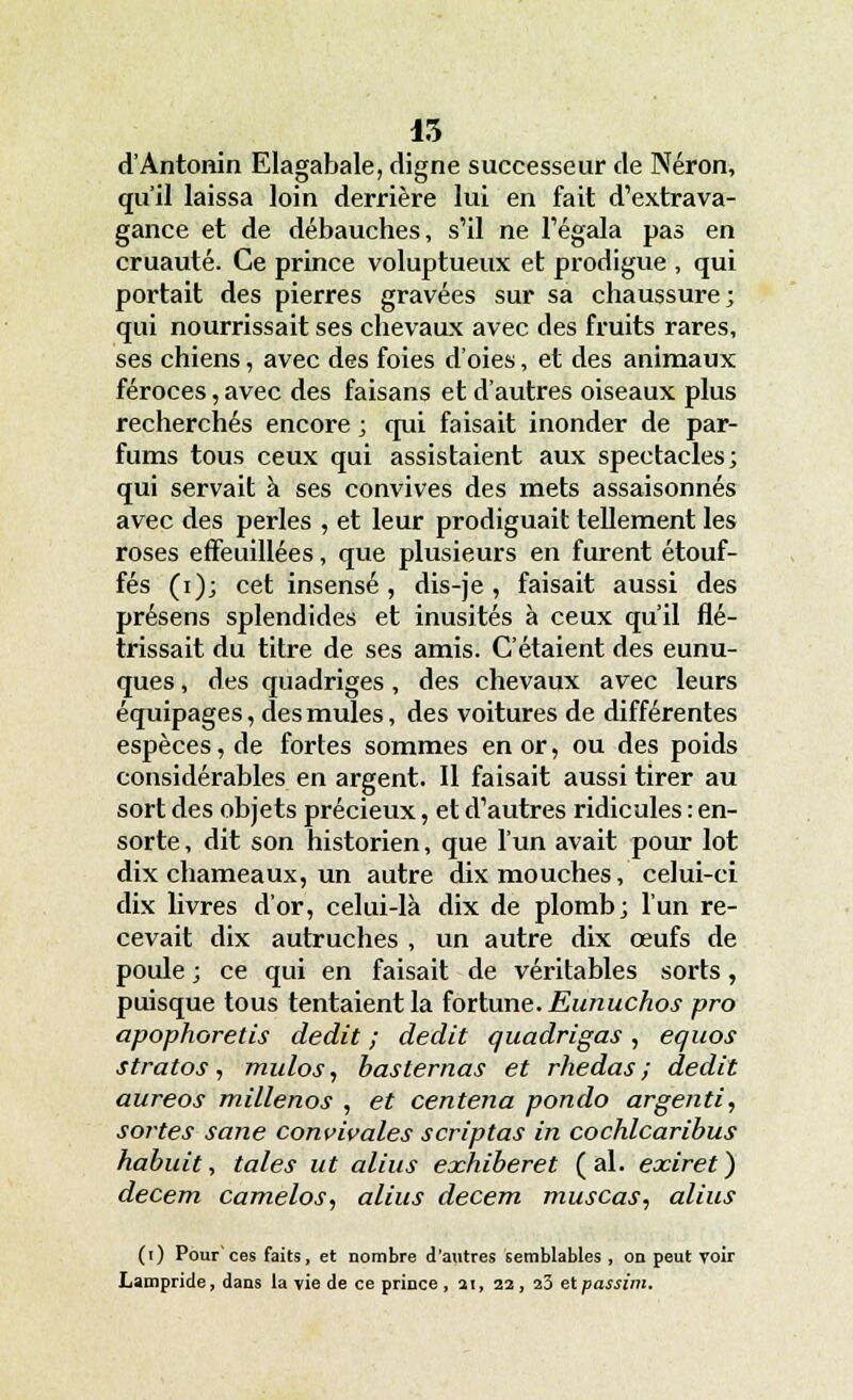 15 d'Antonin Elagabale, digne successeur de Néron, qu'il laissa loin derrière lui en fait d'extrava- gance et de débauches, s'il ne l'égala pas en cruauté. Ce prince voluptueux et prodigue , qui portait des pierres gravées sur sa chaussure; qui nourrissait ses chevaux avec des fruits rares, ses chiens, avec des foies d'oies, et des animaux féroces, avec des faisans et d'autres oiseaux plus recherchés encore ; qui faisait inonder de par- fums tous ceux qui assistaient aux spectacles; qui servait à ses convives des mets assaisonnés avec des perles , et leur prodiguait tellement les roses effeuillées, que plusieurs en furent étouf- fés (i); cet insensé, dis-je, faisait aussi des présens splendides et inusités à ceux qu'il flé- trissait du titre de ses amis. C'étaient des eunu- ques , des quadriges, des chevaux avec leurs équipages, des mules, des voitures de différentes espèces, de fortes sommes en or, ou des poids considérables en argent. Il faisait aussi tirer au sort des objets précieux, et d'autres ridicules : en- sorte , dit son historien, que l'un avait pour lot dix chameaux, un autre dix mouches, celui-ci dix livres d'or, celui-là dix de plomb; l'un re- cevait dix autruches , un autre dix œufs de poule ; ce qui en faisait de véritables sorts, puisque tous tentaient la fortune. Eunuchos pro apophoretis dédit ; dédit quadrigas , equos stratos, mulos, basternas et rhedas ; dédit aureos millenos , et centena pondo argenti, sortes sane convivales scriptas in cochlcaribus habuit, taies ut alius exhiberet (al. exiret) decem camelos, alius decem muscas, alius (i) Pour ces faits, et nombre d'autres semblables , on peut voir Lampride, dans la vie de ce prince , si, 22, 20 etpassim.