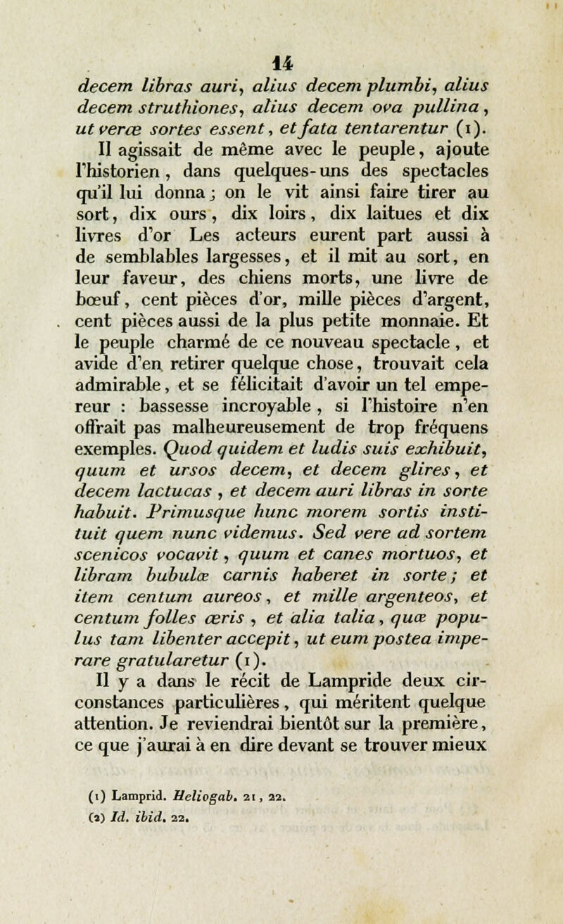 decem libras auri, alius decem plumbi, alius décent struthiones, alius decem ova pullina, utverœ sortes essent, etfata tentarentur (i). II agissait de même avec le peuple, ajoute Thistorien , dans quelques- uns des spectacles qu'il lui donna ; on le vit ainsi faire tirer au sort, dix ours, dix loirs, dix laitues et dix livres d'or Les acteurs eurent part aussi à de semblables largesses, et il mit au sort, en leur faveur, des chiens morts, une livre de bœuf, cent pièces d'or, mille pièces d'argent, cent pièces aussi de la plus petite monnaie. Et le peuple charmé de ce nouveau spectacle , et avide d'en retirer quelque chose, trouvait cela admirable, et se félicitait d'avoir un tel empe- reur : bassesse incroyable , si l'histoire n'en offrait pas malheureusement de trop fréquens exemples. Quod quidem et ludis suis eochibuit, quum et ursos decem, et decem glires, et decem lactucas , et decem auri libras in sorte habuit. Primusque hune morem sortis insti- tuit quem nunc videmus. Sed vere ad sortent scenicos vocavit, quum et canes mortuos, et libram bubulce carnis haberet in sorte; et item centum aureos, et mille argenteos, et centum folles ceris , et àlia talia, quœ popu- lus tant libenter accepit, ut eum postea impe- rare gratularetur (i). Il y a dans le récit de Lampride deux cir- constances particulières , qui méritent quelque attention. Je reviendrai bientôt sur la première, ce que j'aurai à en dire devant se trouver mieux (t) Lamprid. Heliogab. 21, 22. (a) Id. ibid. 22.