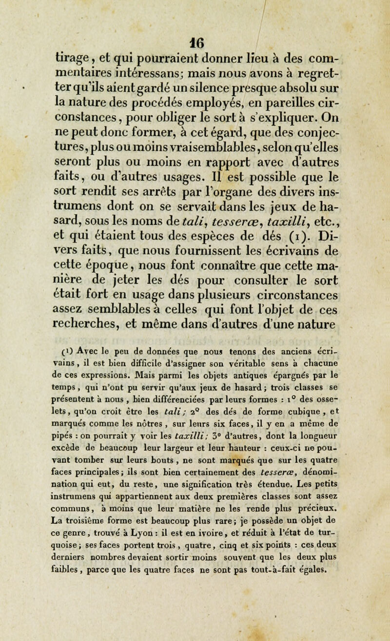 tirage, et qui pourraient donner lieu à des com- mentaires intéressans; mais nous avons à regret- ter qu'ils aient gardé un silence presque absolu sur la nature des procédés employés, en pareilles cir- constances , pour obliger le sort à s'expliquer. On ne peut donc former, à cet égard, que des conjec- tures, plus ou moins vraisemblables, selon qu'elles seront plus ou moins en rapport avec d'autres faits, ou d'autres usages. Il est possible que le sort rendit ses arrêts par l'organe des divers ins- trumens dont on se servait dans les jeux de ha- sard, sous les noms de tali, tesserœ, taxilli, etc., et qui étaient tous des espèces de dés (i). Di- vers faits, que nous fournissent les écrivains de cette époque, nous font connaître que cette ma- nière de jeter les dés pour consulter le sort était fort en usage dans plusieurs circonstances assez semblables à celles qui font l'objet de ces recherches, et même dans d'autres d'une nature (i) Avec le peu de données que nous tenons des anciens écri- vains , il est bien difficile d'assigner son véritable sens à chacune de ces expressions. Mais parmi les objets antiques épargnés par le temps, qui n'ont pu servir qu'aux jeux de hasard ; trois classes se présentent à nous , bien différenciées parleurs formes : i° des osse- lets, qu'on croit être les tali; 2° des dés de forme cubique, et marqués comme les nôtres , sur leurs six faces, il y en a même de pipés : on pourrait y voir les taxilli; 3° d'autres, dont la longueur excède de beaucoup leur largeur et leur hauteur : ceux-ci ne pou- vant tomber sur leurs bouts , ne sont marqués que sur les quatre faces principales; ils sont bien certainement des tesserœ, dénomi- nation qui eut, du reste, une signification très étendue. Les petits instrumens qui appartiennent aux deux premières classes sont assez communs, à moins que leur matière ne les rende plus précieux. La troisième forme est beaucoup plus rare; je possède un objet de ce genre, trouvé à Lyon : il est en ivoire, et réduit à l'état de tur- quoise ; ses faces portent trois, quatre, cinq et six points : ces deux derniers nombres devaient sortir moins souvent que les deux plus faibles , parce que les quatre faces ne sont pas tout-'a-fait égales.