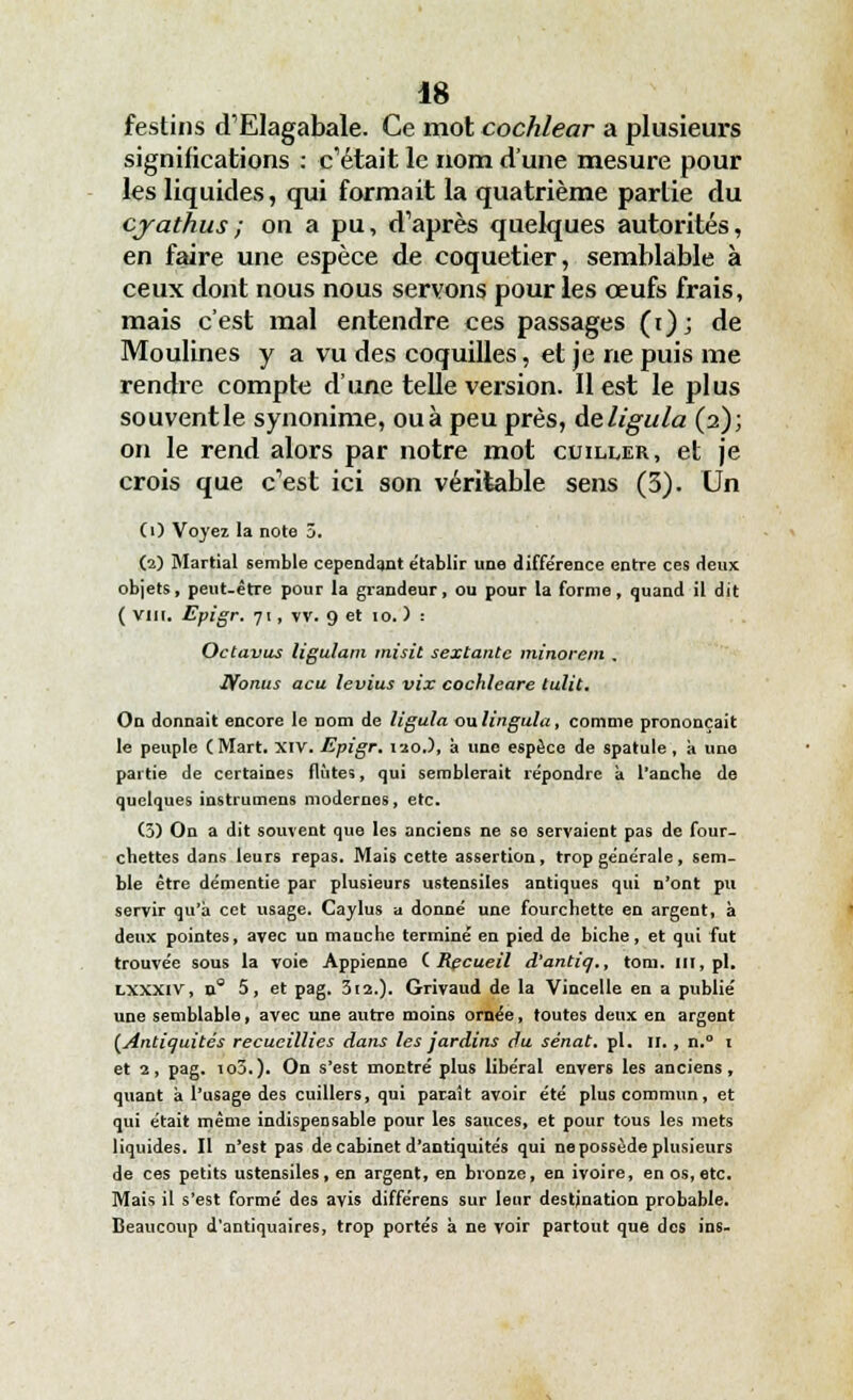 festins d'Elagabale. Ce mot cochlear a plusieurs significations : c'était le nom d'une mesure pour les liquides, qui formait la quatrième partie du cjathus; on a pu, d'après quelques autorités, en faire une espèce de coquetier, semblable à ceux dont nous nous servons pour les œufs frais, mais c'est mal entendre ces passages (t); de Moulines y a vu des coquilles, et je ne puis me rendre compte d'une telle version. Il est le plus souventle synonime, ouà peu près, deligula (2); on le rend alors par notre mot cuiller, et je crois que c'est ici son véritable sens (3). Un (O Voyez la note 3. (2) Martial semble cependant établir une différence entre ces deux objets, peut-être pour la grandeur, ou pour la forme, quand il dit ( vin. Epigr. 71, vv. 9 et 10. ) : Octavus ligulam inisit sextante minorent . Nonus acu levius vix cochleare tulit. On donnait encore le nom de ligula oulingula, comme prononçait le peuple CMart. XIV. Epigr. 120.), à une espèce de spatule, à une partie de certaines flûtes, qui semblerait répondre a l'ancbe de quelques instrumens modernes, etc. (3) On a dit souvent que les anciens ne se servaient pas de four- chettes dans leurs repas. Mais cette assertion, trop générale, sem- ble être démentie par plusieurs ustensiles antiques qui n'ont pu servir qu'à cet usage. Caylus a donné une fourchette en argent, à deux pointes, avec un manche terminé en pied de biche, et qui fut trouvée sous la voie Appienne (.Recueil d'antiq., tom. ut, pi. lxxxiv, a 5, et pag. 312.). Grivaud de la Vincelle en a publié une semblable, avec une autre moins ornée, foutes deux en argent (Antiquités recueillies dans les jardins du sénat, pi. n., n.° 1 et 2, pag. io3.). On s'est montré plus libéral envers les anciens, quant à l'usage des cuillers, qui paraît avoir été plus commun, et qui était même indispensable pour les sauces, et pour tous les mets liquides. Il n'est pas de cabinet d'antiquités qui ne possède plusieurs de ces petits ustensiles, en argent, en bronze, en ivoire, en os,etc. Mais il s'est formé des avis différens sur leur destination probable. Beaucoup d'antiquaires, trop portés à ne voir partout que des ins-