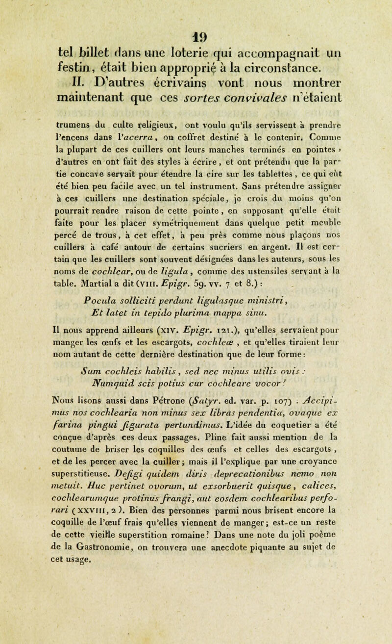 tel billet dans une loterie qui accompagnait un festin, était bien approprié à la circonstance. II. D'autres écrivains vont nous montrer maintenant que ces sortes convivales n'étaient (rumens du culte religieux, ont voulu qu'ils servissent a prendre l'encens dans Vacerra, on coffret destiné à le contenir. Comme la plupart de ces cuillers ont leurs manches terminés en pointes » d'autres en ont fait des styles à écrire, et ont prétendu que la par- tie concave servait pour étendre la cire sur les tablettes, ce qui eut été bien peu facile avec un tel instrument. Sans prétendre assigner à ces cuillers une destination spéciale, je crois du moins qu'on pourrait rendre raison de cette pointe , en supposant qu'elle était faite pour les placer symétriquement dans quelque petit meuble percé de trous, à cet effet, à peu près comme nous plaçons nos cuillers à café autour de certains sucriers en argent. Il est cer- tain que les cuillers sont souvent désignées dans les auteurs, sous les noms de cochlear, ou de ligula , comme des ustensiles servant à la table. Martial a dit (vin. Epigr. 5g. vv. 7 et 8.): Pocula solliciti perdant ligulasque ministri, Et latet in tepitlo plurima mappa sinu. Il nous apprend ailleurs (xiv. Epigr. 121.), qu'elles servaient pour manger les œufs et les escargots, cochleœ , et qu'elles tiraient leur nom autant de cette dernière destination que de leur forme: Sum cochleis habilis, sed nec minus utilis ovis : Numquid scis potius cur cochleare vocor ! Nous lisons aussi dans Pétrone (Satyr. éd. var. p. 107) ; Accipi- mus nos cochlearia non minus sex îibras pendentia, ovaque ex farina pingui Jigurata pertundimus. L'idée du coquetier a été conçue d'après ces deux passages. Pline fait aussi mention de la coutume de briser les coquilles des œufs et celles des escargots , et de les percer avec la cuiller ; mais il l'explique par une croyance superstitieuse. Defigi quidem diris deprecationibus nemo non metuit. Hue pertinet ovorum, ut exsorbuerit quisque, calices, cochîearuniquc protinus frangi, aut eosdem cochlearibus perfo- rari (xxvill, 2). Bien des personnes parmi nous brisent encore la coquille de l'œuf frais qu'elles viennent de manger; est-ce un reste de cette vieille superstition romaine! Dans une note du joli poème de la Gastronomie, on trouvera une anecdote piquante au sujet de cet usage.