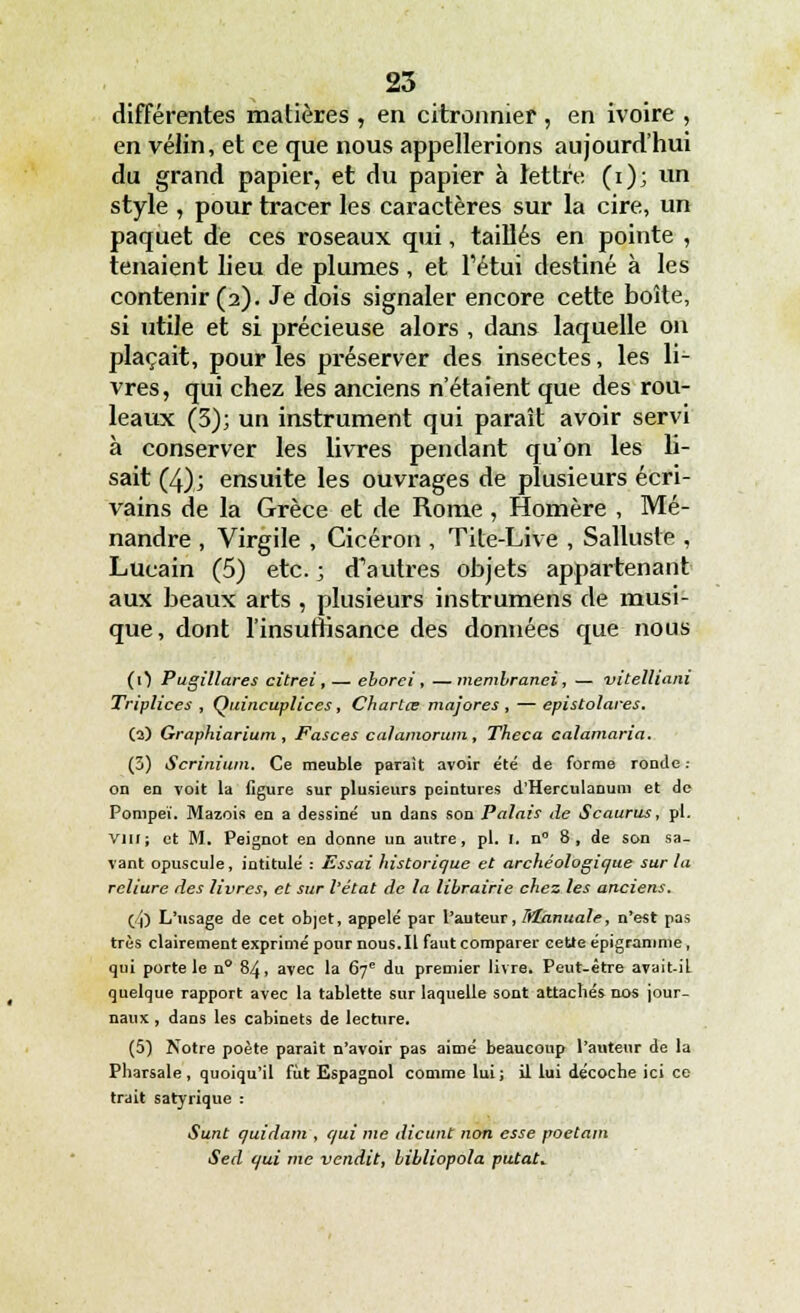 différentes matières , en citronnier , en ivoire , en vélin, et ce que nous appellerions aujourd'hui du grand papier, et du papier à lettre (i); vin style , pour tracer les caractères sur la cire, un paquet de ces roseaux qui, taillés en pointe , tenaient lieu de plumes, et l'étui destiné à les contenir (2). Je dois signaler encore cette boîte, si utile et si précieuse alors , dans laquelle on plaçait, pour les préserver des insectes, les li- vres, qui chez les anciens n'étaient que des rou- leaux (3); un instrument qui paraît avoir servi à conserver les livres pendant qu'on les li- sait (4); ensuite les ouvrages de plusieurs écri- vains de la Grèce et de Rome , Homère , Mé- nandre , Virgile , Cicéron , Tile-Live , Salluste , Lucain (5) etc. ; d'autres objets appartenant aux beaux arts , plusieurs instrumens de musi- que, dont l'insuffisance des données que nous (0 Pugillares citrei, — eborei , —membranei, — vitelltam Triplices , Quincuplices, Chartœ majores , — epistolares. (3) Graphiarium , Fasces calamoram, Theca calamaria. (3) Scrinium. Ce meuble parait avoir été de forme ronde : on en voit la figure sur plusieurs peintures d'Herculanum et de Ponipeï. Mazois en a dessiné un dans son Palais de Scaurus, pi. Vin ; et M. Peignot en donne un autre, pi. I. n° 8 , de son sa- vant opuscule, intitulé : Essai historique et archéologique sur la reliure des livres, et sur l'état de la librairie chez les anciens. (JO L'usage de cet objet, appelé par l'auteur, Mhnuale, n'est pas très clairement exprimé pour nous. Il faut comparer cette épigranime, qui porte le n° 84, avec la 67e du premier livre. Peut-être avait-il quelque rapport avec la tablette sur laquelle sont attachés nos jour- naux , dans les cabinets de lecture. (5) Notre poète parait n'avoir pas aimé beaucoup l'auteur de la Pharsale , quoiqu'il fut Espagnol comme lui ; il lui décoche ici ce trait satyrique : Sunt quidam , qui me dicunt non esse poetain Sed qui me vendit, bibliopola putat.