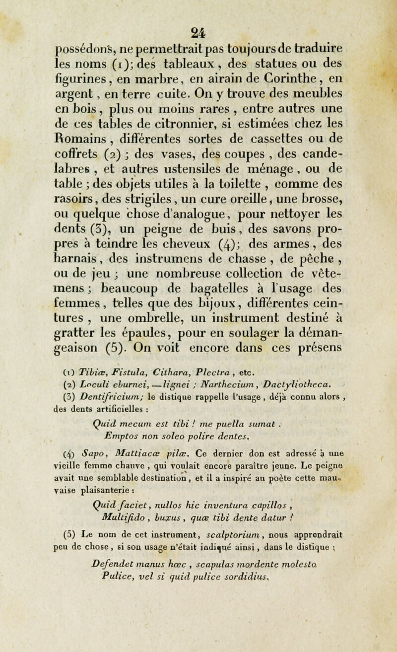 possédons, ne permettrait pas toujours de traduire les noms (i);des tableaux, des statues ou des figurines, en marbre, en airain de Corinthe, en argent, en terre cuite. On y trouve des meubles en bois, plus ou moins rares , entre autres une de ces tables de citronnier, si estimées chez les Romains, différentes sortes de cassettes ou de coffrets (2) ; des vases, des coupes , des candé- labres , et autres ustensiles de ménage , ou de table ; des objets utiles à la toilette , comme des rasoirs, des strigiles, un cure oreille, une brosse, ou quelque chose d'analogue, pour nettoyer les dents (5), un peigne de buis, des savons pro- pres à teindre les cheveux (4); des armes, des harnais, des instrumens de chasse , de pêche , ou de jeu ; une nombreuse collection de vête- mens ; beaucoup de bagatelles à l'usage des femmes, telles que des bijoux, différentes cein- tures , une ombrelle, un instrument destiné à gratter les épaules, pour en soulager la déman- geaison (5). On voit encore dans ces présens CO Tibiœ, Fistula, Cithara, PIcctra , etc. (2) Loculi eburnei,—lignei ; Narthecium , Dactyliolheca. (3) Dentifricium; le distique rappelle l'usage, déjà connu alors , des dents artificielles : Quid mecutn est tibi ! nie puella sumat . Emptos non soleo polire dentés. (4) Sapo, Mattiacœ pilœ. Ce dernier don est adressé à une vieille femme chauve , qui voulait encore paraître jeune. Le peigne avait une semblable destination, et il a inspiré au poète cette mau- vaise plaisanterie : Quid faciet, nullos hic inventura capillos , Multifido , buxus, quœ tibi dente datur ! (5) Le nom de cet instrument, scalptoriam, nous apprendrait peu de chose, si son usage n'était indiqué ainsi, dans le distique ; Defendet inanus hœc , scapulas mordente molesta Pulice, vel si quid pulice sordidius.