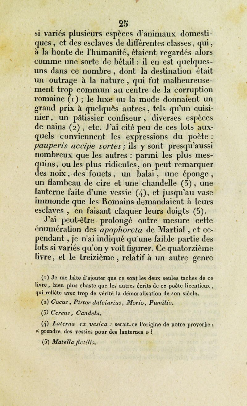 si variés plusieurs espèces d'animaux domesti- ques , et des esclaves de différentes classes, qui, à la honte de l'humanité, étaient regardés alors comme une sorte de bétail : il en est quelques- uns dans ce nombre , dont la destination était un outrage à la nature , qui fut malheureuse- ment trop commun au centre de la corruption romaine (i) ; le luxe ou la mode donnaient un grand prix à quelques autres, tels qu'un cuisi- nier , un pâtissier confiseur , diverses espèces de nains (2) , etc. J'ai cité peu de ces lots aux- quels conviennent les expressions du poète : pauperis accipe sortes ; ils y sont presqu'aussi nombreux que les autres : parmi les plus mes- quins, ouïes plus ridicules, on peut remarquer des noix , des fouets , un balai, une éponge , un flambeau de cire et une chandelle (3) , une lanterne faite d'une vessie (4), et jusqu'au vase immonde que les Romains demandaient à leurs esclaves , en faisant claquer leurs doigts (5). J'ai peut-être prolongé outre mesure cette énumération des apophoreta de Martial, et ce- pendant , je n'ai indiqué qu'une faible partie des lots si variés qu'on y voit figurer. Ce quatorzième livre, et le treizième, relatif à un autre genre (1) Je me hâte d'ajouter que ce sont les deux seules taches de ce livre, bien plus chaste que les autres écrits de ce poète licentieux, qui reflète avec trop de vérité la démoralisation de son siècle, (2) Cocus, Pistor dulciarius, Moria, Pumilio. (3) Cereus, Candela, (4) Lalerna ex vesica : serait-ce l'origine de notre proverbe : « prendre des vessies pour des lanternes » ! (5) Matella ficlilis*