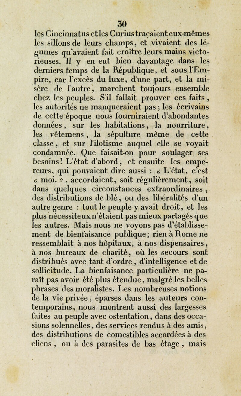 les Cincinnatus et les Curius traçaient eux-mêmes les sillons de leurs champs, et vivaient des lé- gumes qu'avaient fait croître leurs mains victo- rieuses. Il y en eut bien davantage dans les derniers temps de la République, et sous l'Em- pire, car l'excès du luxe, d'une part, et la mi- sère de l'autre, marchent toujours ensemble chez les peuples. S'il fallait prouver ces faits , les autorités ne manqueraient pas ; les écrivains de cette époque nous fourniraient d'abondantes données, sur les habitations, la nourriture, les vêtemens, la sépulture même de cette classe, et sur l'ilotisme auquel elle se voyait condamnée. Que faisait-on pour soulager ses besoins? L'état d'abord, et ensuite les empe- reurs, qui pouvaient dire aussi : « L'état, c'est « moi. » , accordaient, soit régulièrement, soit dans quelques circonstances extraordinaires , des distributions de blé, ou des libéralités d'un autre genre : tout le peuple y avait droit, et les plus nécessiteux n'étaient pas mieux partagés que les autres. Mais nous ne voyons pas d'établisse- ment de bienfaisance publique ; rien à Rome ne ressemblait à nos hôpitaux, à nos dispensaires, à nos bureaux de charité, où les secours sont distribués avec tant d'ordre , d'intelligence et de sollicitude. La bienfaisance particulière ne pa- raît pas avoir été plus étendue, malgré les belles phrases des moralistes. Les nombreuses notions de la vie privée, éparses dans les auteurs con- temporains, nous montrent aussi des largesses faites au peuple avec ostentation, dans des occa- sions solennelles , des services rendus à des amis, des distributions de comestibles accordées à des cliens , ou à des parasites de bas étage, mais