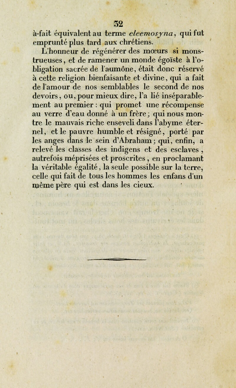 à-fait équivalent au terme eleemosyna, qui fut emprunté plus tard aux chrétiens. L'honneur de régénérer des mœurs si mons- trueuses , et de ramener un monde égoïste à l'o- bligation sacrée de l'aumône, était donc réservé à cette religion bienfaisante et divine, qui a fait de l'amour de nos semblables le second de nos devoirs, ou, pour mieux dire, Fa lié inséparable- ment au premier : qui promet une récompense au verre d'eau donné à un frère; qui nous mon- tre le mauvais riche enseveli dans l'abyme éter- nel, et le pauvre humble et résigné, porté par les anges dans le sein d'Abraham; qui, enfin, a relevé les classes des indigens et des esclaves , autrefois méprisées et proscrites , en proclamant la véritable égalité, la seule possible sur la terre, celle qui fait de tous les hommes les enfans d'un même père qui est dans les cieux.