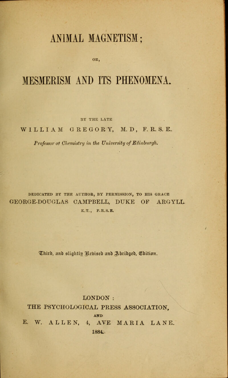 ANIMAL MAGNETISM; OR, MESMERISM AND ITS PHENOMENA. BY THE LATE WILLIAM GREGORY, M. D , F. R. S. E. Professor of Chemistry in the University of Edinburgh. DEDICATED BY THE AUTHOR, BY PERMISSION, TO HIS GRACE GEORGE-DOUGLAS CAMPBELL, DUKE OF ARGYLL, K.T., F.R.S.E. 'fchirb, aitb sUghtlw 2\cbiscb ;mfc JVbribgcb, (Ebitixnt. LONDON : THE PSYCHOLOGICAL PRESS ASSOCIATION, AND E. W. ALLEN, 4, AVE MARIA LANE. 1884.