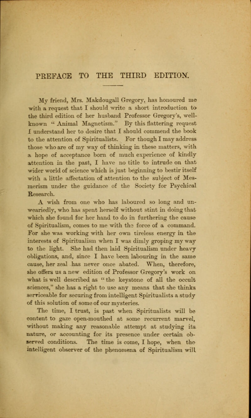 PREFACE TO THE THIRD EDITION. My friend, Mrs. Makdougall Gregory, has honoured me with a request that I should write a shoit introduction to the third edition of her husband Professor Gregory's, well- known i: Animal Magnetism.' By this tlattering request I understand her to desire that I should commend the book to the attention of Spiritualists. For though I may address those who are of my way of thinking in these matters, with a hope of acceptance born of much experience of kindly attention in the past, I have no title to intrude on that. wider world of science which is just l>eginning to bestir itself with a little affectation of attention to the subject of Mes- merism under the guidance of the Society for Psychical Research. A wish from one who has laboured so long and un- weariedly, who has spent herself without stint in doing that which she found for her hand to do in furthering the cause of Spiritualism, comes to me with the force of a command. For she was working with her own tireless energy in the interests of Spiritualism when I was dimly groping my way to the light. She had then laid Spiritualism under heavy obligations, and, since I have been labouring in the same cause, her zeal has never once abated. When, therefore, she offers us a new edition of Professor Gregory's work on what is well described as  the keystone of all the occult sciences, she has a right to use any means that she thinks serriceable for securing from intelligent Spiritualists a study of this solution of some of our mysteries. The time, I trust, is past when Spiritualists will be content to gaze open-mouthed at some recurrent marvel, without making any reasonable attempt at studying its. nature, or accounting for its presence under certain ob- served conditions. The time is come, I hope, when the intelligent observer of the phenomena of Spiritualism will