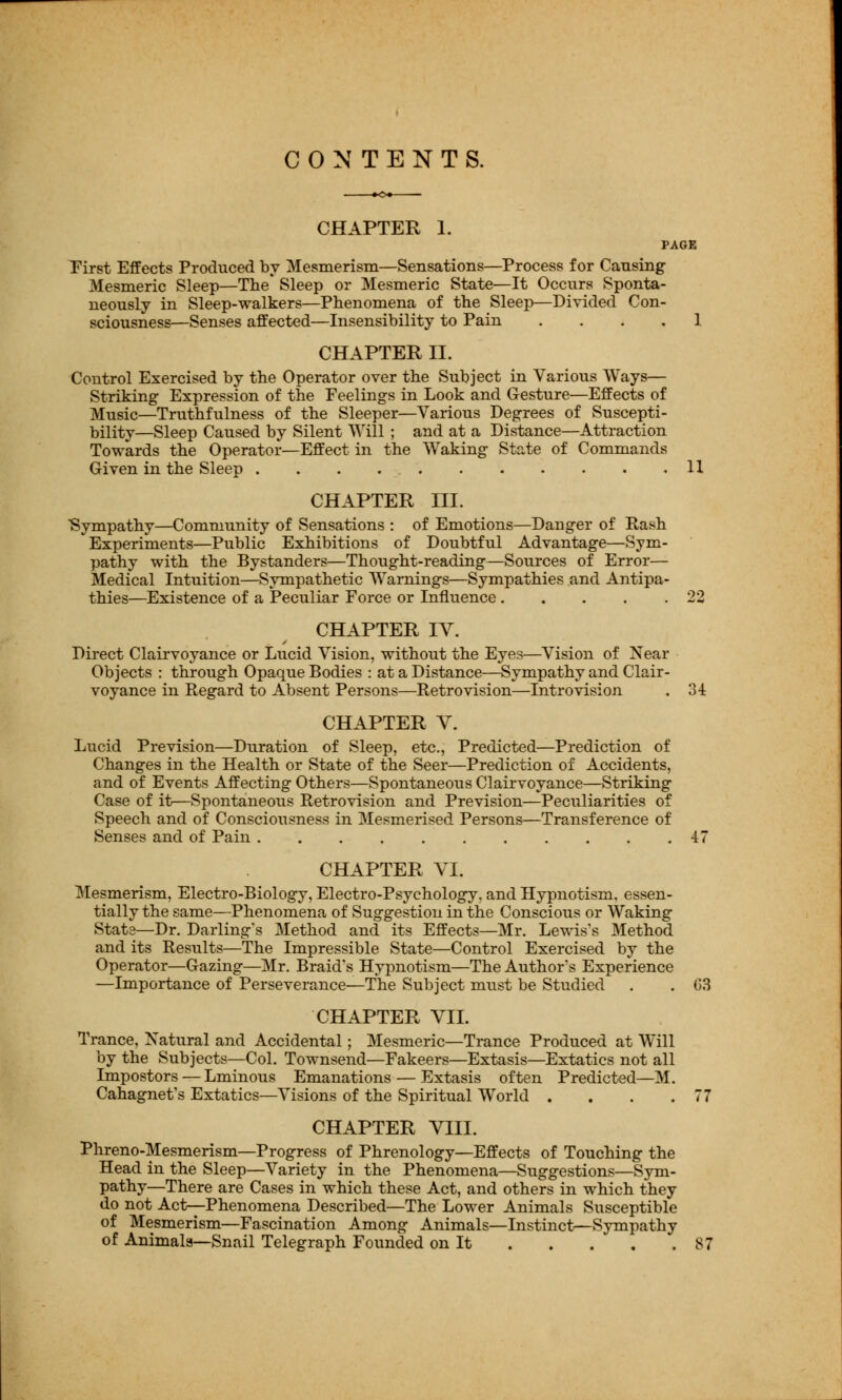 CONTENTS. CHAPTER 1. PAGE First Effects Produced by Mesmerism—Sensations—Process for Causing Mesmeric Sleep—The* Sleep or Mesmeric State—It Occurs Sponta- neously in Sleep-walkers—Phenomena of the Sleep—Divided Con- sciousness—Senses affected—Insensibility to Pain .... 1 CHAPTER II. Control Exercised by the Operator over the Subject in Various Ways— Striking Expression of the Feelings in Look and Gesture—Effects of Music—Truthfulness of the Sleeper—Various Degrees of Suscepti- bility—Sleep Caused by Silent Will ; and at a Distance—Attraction Towards the Operator—Effect in the Waking State of Commands Given in the Sleep 11 CHAPTER III. Sympathy—Community of Sensations : of Emotions—Danger of Rash Experiments—Public Exhibitions of Doubtful Advantage—Sym- pathy with the Bystanders—Thought-reading—Sources of Error— Medical Intuition—Sympathetic Warnings—Sympathies and Antipa- thies—Existence of a Peculiar Force or Influence 22 CHAPTER IV. Direct Clairvoyance or Lucid Vision, without the Eyes—Vision of Near Objects : through Opaque Bodies : at a Distance—Sympathy and Clair- voyance in Regard to Absent Persons—Retro vision—Intro vision . 34 CHAPTER V. Lucid Prevision—Duration of Sleep, etc., Predicted—Prediction of Changes in the Health or State of the Seer—Prediction of Accidents, and of Events Affecting Others—Spontaneous Clairvoyance—Striking Case of it—Spontaneous Retrovision and Prevision—Peculiarities of Speech and of Consciousness in Mesmerised Persons—Transference of Senses and of Pain 47 CHAPTER VI. Mesmerism, Electro-Biology, Electro-Psychology, and Hypnotism, essen- tially the same—Phenomena of Suggestion in the Conscious or Waking Stata—Dr. Darling's Method and its Effects—Mr. Lewis's Method and its Results—The Impressible State—Control Exercised by the Operator—Gazing—Mr. Braid's Hypnotism—The Author's Experience —Importance of Perseverance—The Subject must be Studied . . 03 CHAPTER VII. Trance, Natural and Accidental; Mesmeric—Trance Produced at Will by the Subjects—Col. Townsend—Fakeers—Extasis—Extatics not all Impostors — Lminous Emanations — Extasis often Predicted—M. Cahagnet's Extatics—Visions of the Spiritual World . . . .77 CHAPTER VIII. Phreno-Mesmerism—Progress of Phrenology—Effects of Touching the Head in the Sleep—Variety in the Phenomena—Suggestions—Sym- pathy—There are Cases in which these Act, and others in which they do not Act—Phenomena Described—The Lower Animals Susceptible of Mesmerism—Fascination Among Animals—Instinct—Sympathy of Animals—Snail Telegraph Founded on It 87