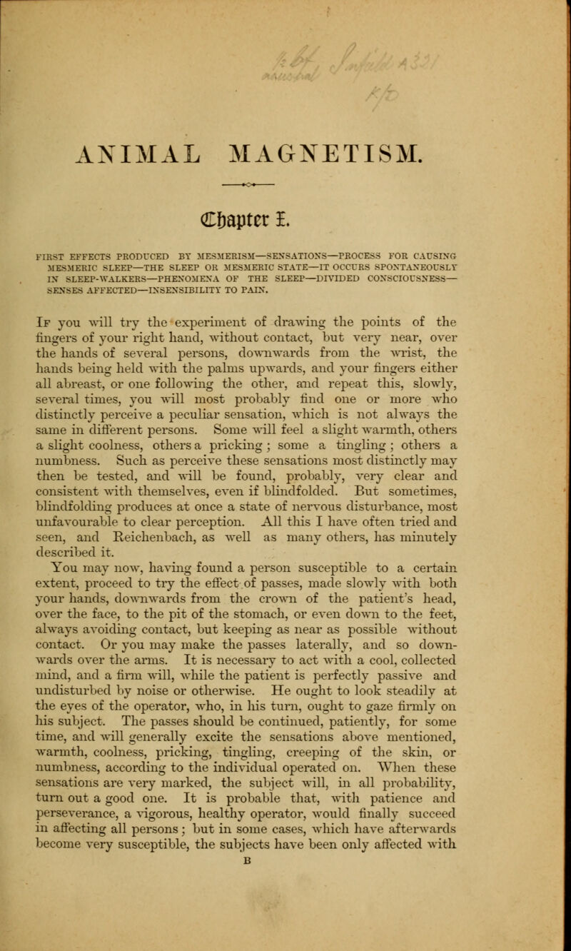 ANIMAL MAGNETISM. Chapter i. FIRST EFFECTS PRODUCED BY MESMERISM—SENSATIONS—PROCESS FOR CAUSING MESMERIC SLEEP—THE SLEEP OR MESMERIC STATE—IT OCCURS SPONTANEOUSLY IN SLEEP-WALKERS—PHENOMENA OF THE SLEEP—DIVIDED CONSCIOUSNESS— SXNSES AFFECTED—INSENSIBILITY TO PAIN. If you will try the experiment of drawing the points of the fingers of your right hand, without contact, but very near, over the hands of several persons, downwards from the wrist, the hands being held with the palms upwards, and your fingers either all abreast, or one following the other, and repeat this, slowly, several times, you will most probably find one or more who distinctly perceive a peculiar sensation, which is not always the same in different persons. Some will feel a slight warmth, others a slight coolness, others a pricking ; some a tingling ; others a numbness. Such as perceive these sensations most distinctly may then be tested, and will be found, probably, very clear and consistent with themselves, even if blindfolded. But sometimes, blindfolding produces at once a state of nervous disturbance, most unfavourable to clear perception. All this I have often tried and seen, and Reichenbach, as well as many others, has minutely described it. You may now, having found a person susceptible to a certain extent, proceed to try the effect of passes, made slowly with both your hands, downwards from the crown of the patient's head, over the face, to the pit of the stomach, or even down to the feet, always avoiding contact, but keeping as near as possible without contact. Or you may make the passes laterally, and so down- wards over the arms. It is necessary to act with a cool, collected mind, and a firm will, while the patient is perfectly passive and undisturbed by noise or otherwise. He ought to look steadily at the eyes of the operator, who, in his turn, ought to gaze firmly on his subject. The passes should be continued, patiently, for some time, and will generally excite the sensations above mentioned, warmth, coolness, pricking, tingling, creeping of the skin, or numbness, according to the individual operated on. When these sensations are very marked, the subject will, in all probability, turn out a good one. It is probable that, with patience and perseverance, a vigorous, healthy operator, would finally succeed in affecting all persons; but in some cases, which have afterwards become very susceptible, the subjects have been only affected with B
