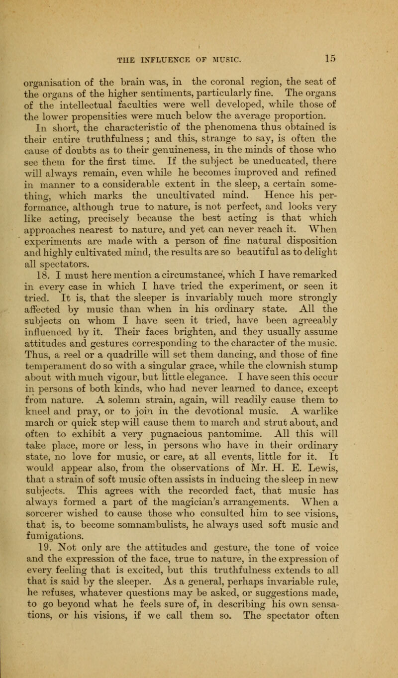 organisation of the brain was, in the coronal region, the seat of the organs of the higher sentiments, particularly fine. The organs of the intellectual faculties were well developed, while those of the lower propensities were much below the average proportion. In short, the characteristic of the phenomena thus obtained is their entire truthfulness ; and this, strange to say, is often the cause of doubts as to their genuineness, in the minds of those who see them for the first time. If the subject be uneducated, there Avill always remain, even while he becomes improved and refined in manner to a considerable extent in the sleep, a certain some- thing, which marks the uncultivated mind. Hence his per- formance, although true to nature, is not perfect, and looks very like acting, precisely because the best acting is that which approaches nearest to nature, and yet can never reach it. When experiments are made with a person of fine natural disposition and highly cultivated mind, the results are so beautiful as to delight all spectators. 18. I must here mention a circumstance, which I have remarked in every case in which I have tried the experiment, or seen it tried. It is, that the sleeper is invariably much more strongly affected by music than when in his ordinary state. All the subjects on whom I have seen it tried, have been agreeably influenced by it. Their faces brighten, and they usually assume attitudes and gestures corresponding to the character of the music. Thus, a reel or a quadrille will set them dancing, and those of fine temperament do so with a singular grace, while the clownish stump about with much vigour, but little elegance. I have seen this occur in persons of both kinds, who had never learned to dance, except from nature. A solemn strain, again, will readily cause them to kneel and pray, or to join in the devotional music. A warlike march or quick step will cause them to march and strut about, and often to exhibit a very pugnacious pantomime. All this will take place, more or less, in persons who have in their ordinary state, no love for music, or care, at all events, little for it. It would appear also, from the observations of Mr. H. E. Lewis, that a strain of soft music often assists in inducing the sleep in new subjects. This agrees with the recorded fact, that music has always formed a part of the magician's arrangements. When a sorcerer wished to cause those who consulted him to see visions, that is, to become somnambulists, he always used soft music and fumigations. 19. Not only are the attitudes and gesture, the tone of voice and the expression of the face, true to nature, in the expression of every feeling that is excited, but this truthfulness extends to all that is said by the sleeper. As a general, perhaps invariable rule, he refuses, whatever questions may be asked, or suggestions made, to go beyond what he feels sure of, in describing his own sensa- tions, or his visions, if we call them so. The spectator often