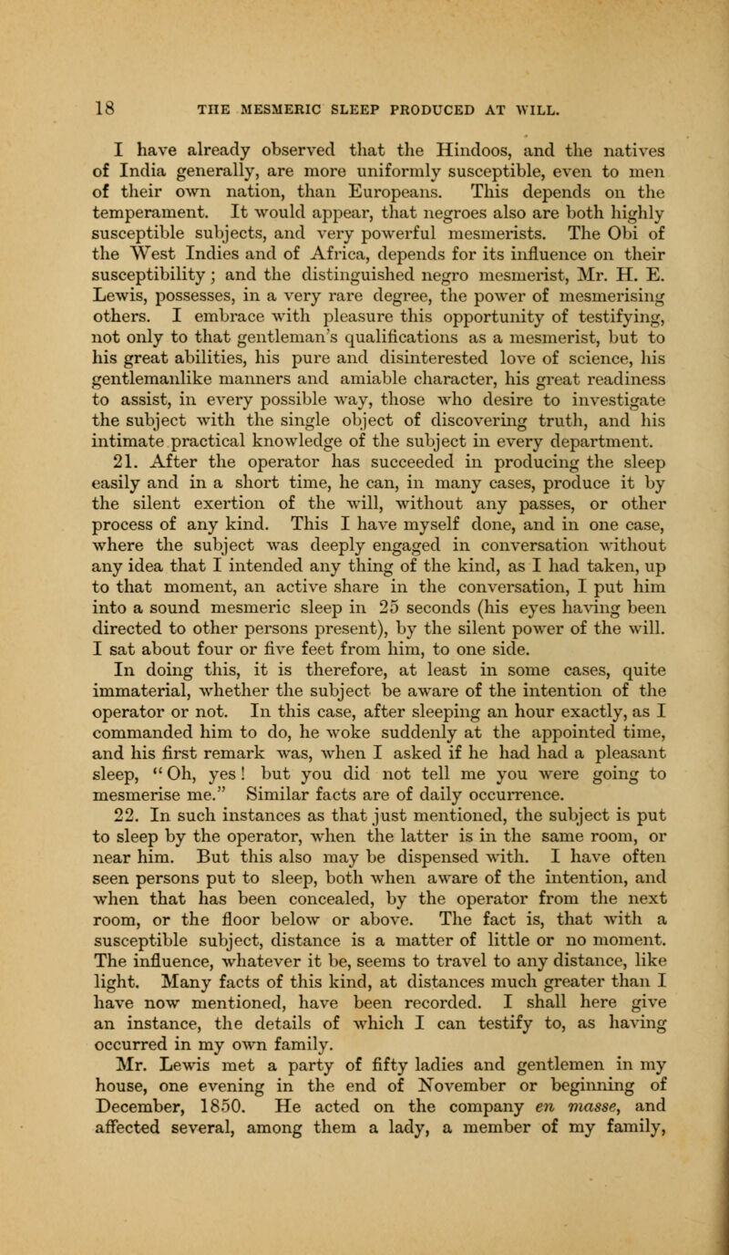 I have already observed that the Hindoos, and the natives of India generally, are more uniformly susceptible, even to men of their own nation, than Europeans. This depends on the temperament. It would appear, that negroes also are both highly susceptible subjects, and very powerful mesmerists. The Obi of the West Indies and of Africa, depends for its influence on their susceptibility; and the distinguished negro mesmerist, Mr. H. E. Lewis, possesses, in a very rare degree, the power of mesmerising others. I embrace with pleasure this opportunity of testifying, not only to that gentleman's qualifications as a mesmerist, but to his great abilities, his pure and disinterested love of science, his gentlemanlike manners and amiable character, his great readiness to assist, in every possible way, those who desire to investigate the subject with the single object of discovering truth, and his intimate practical knowledge of the subject in every department. 21. After the operator has succeeded in producing the sleep easily and in a short time, he can, in many cases, produce it by the silent exertion of the will, without any passes, or other process of any kind. This I have myself done, and in one case, where the subject was deeply engaged in conversation without any idea that I intended any thing of the kind, as I had taken, up to that moment, an active share in the conversation, I put him into a sound mesmeric sleep in 25 seconds (his eyes having been directed to other persons present), by the silent power of the will. I sat about four or five feet from him, to one side. In doing this, it is therefore, at least in some cases, quite immaterial, whether the subject be aware of the intention of the operator or not. In this case, after sleeping an hour exactly, as I commanded him to do, he woke suddenly at the appointed time, and his first remark was, when I asked if he had had a pleasant sleep,  Oh, yes! but you did not tell me you were going to mesmerise me. Similar facts are of daily occurrence. 22. In such instances as that just mentioned, the subject is put to sleep by the operator, when the latter is in the same room, or near him. But this also may be dispensed with. I have often seen persons put to sleep, both when aware of the intention, and when that has been concealed, by the operator from the next room, or the floor below or above. The fact is, that with a susceptible subject, distance is a matter of little or no moment. The influence, whatever it be, seems to travel to any distance, like light. Many facts of this kind, at distances much greater than I have now mentioned, have been recorded. I shall here give an instance, the details of which I can testify to, as having occurred in my own family. Mr. Lewis met a party of fifty ladies and gentlemen in my house, one evening in the end of November or beginning of December, 1850. He acted on the company en masse, and affected several, among them a lady, a member of my family,