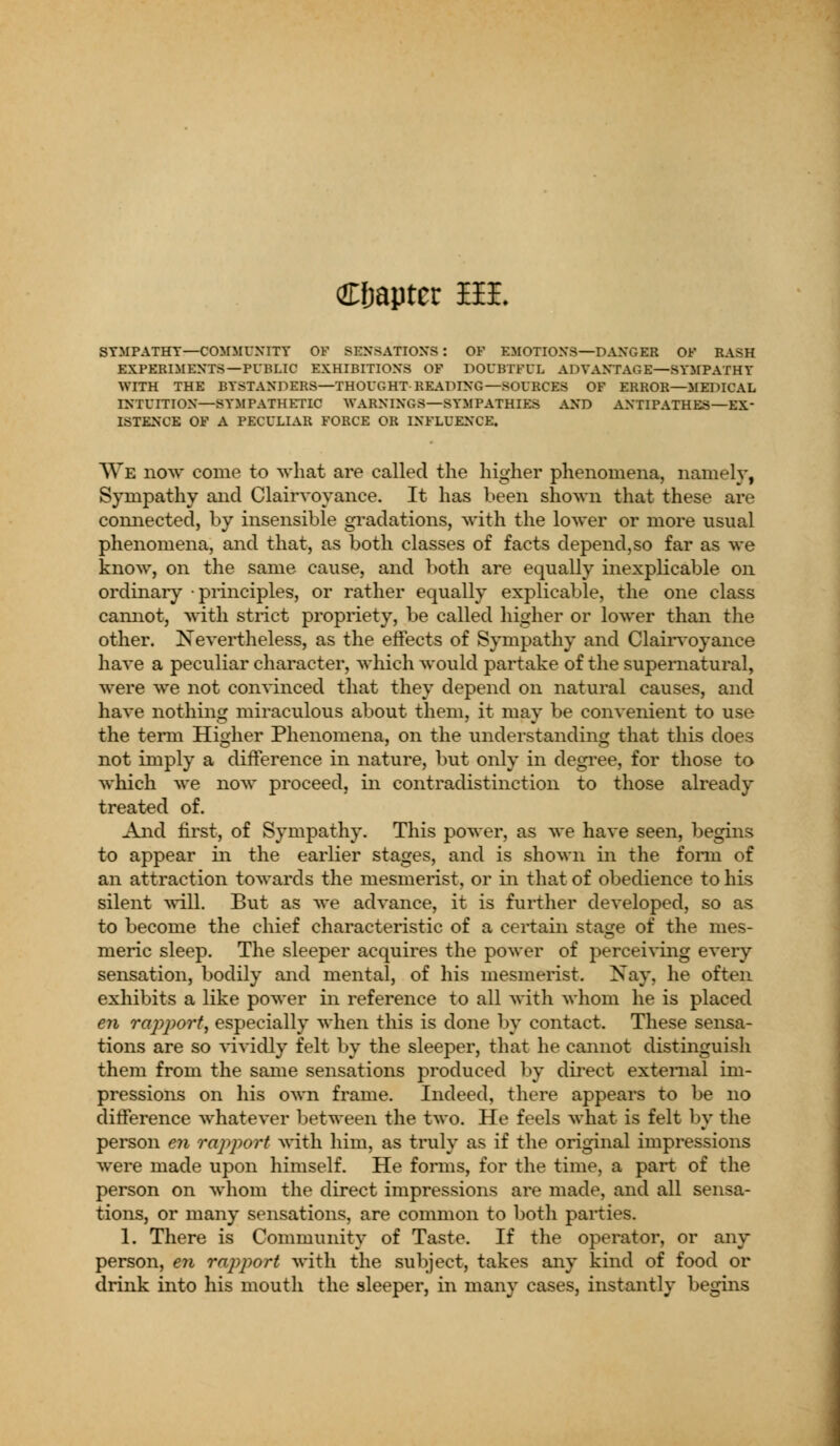 Cfjaptcc BEE SYMPATHY—COMMUNITY OF SENSATIONS : OF EMOTIONS—DANGER OF RASH EXPERIMENTS—PUBLIC EXHIBITIONS OF DOUBTFUL ADVANTAGE—SYMPATHY WITH THE BYSTANDERS—THOUGHT-READING—SOURCES OF ERROR—MEDICAL INTUITION—SYMPATHETIC WARNINGS—SYMPATHIES AND ANTIPATHES—EX- ISTENCE OF A PECULIAR FORCE OR INFLUENCE. We now* come to what are called the higher phenomena, namely, Sympathy and Clairvoyance. It has been shown that these are connected, by insensible gradations, with the lower or more usual phenomena, and that, as both classes of facts depend,so far as we know, on the same cause, and both are equally inexplicable on ordinary principles, or rather equally explicable, the one class cannot, with strict propriety, be called higher or lower than the other. Nevertheless, as the effects of Sympathy and Clairvoyance have a peculiar character, which would partake of the supernatural, were we not convinced that they depend on natural causes, and have nothing miraculous about them, it may be convenient to use the term Higher Phenomena, on the understanding that this does not imply a difference in nature, but only in degree, for those to which we now proceed, in contradistinction to those already treated of. And first, of Sympathy. This power, as we have seen, begins to appear in the earlier stages, and is shown in the form of an attraction towards the mesmerist, or in that of obedience to his silent will. But as we advance, it is further developed, so as to become the chief characteristic of a certain stage of the mes- meric sleep. The sleeper acquires the power of perceiving every sensation, bodily and mental, of his mesmerist. Nay, he often exhibits a like power in reference to all with whom he is placed en rapport, especially when this is done by contact. These sensa- tions are so vividly felt by the sleeper, that he cannot distinguish them from the same sensations produced by direct external im- pressions on his own frame. Indeed, there appears to be no difference whatever between the two. He feels what is felt by the person en rapport with him, as truly as if the original impressions were made upon himself. He forms, for the time, a part of the person on whom the direct impressions arc made, and all sensa- tions, or many sensations, are common to both parties. 1. There is Community of Taste. If the operator, or any person, en rapport with the subject, takes any kind of food or drink into his mouth the sleeper, in many cases, instantly begins