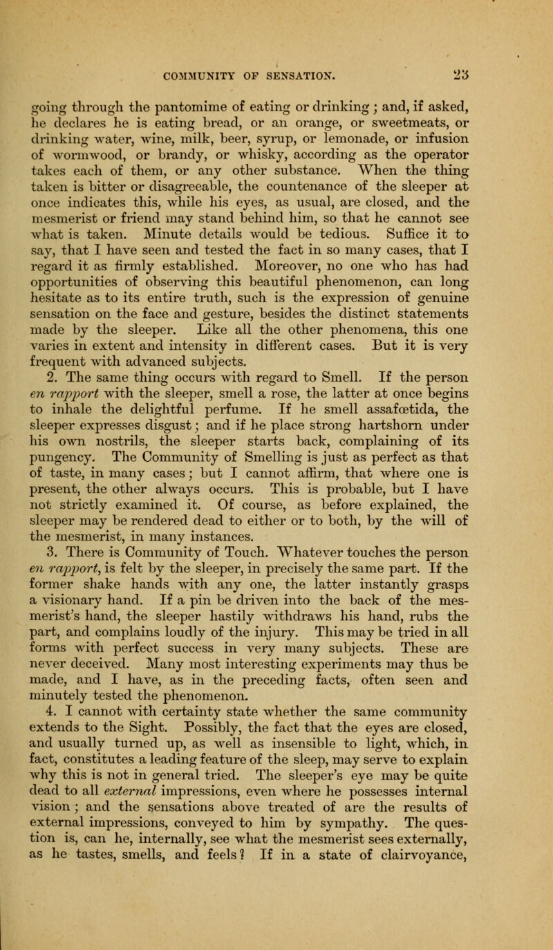 going through the pantomime of eating or drinking ; and, if asked, he declares he is eating bread, or an orange, or sweetmeats, or drinking water, wine, milk, beer, syrup, or lemonade, or infusion of wormwood, or brandy, or whisky, according as the operator takes each of them, or any other substance. When the thing taken is bitter or disagreeable, the countenance of the sleeper at once indicates this, while his eyes, as usual, are closed, and the mesmerist or friend may stand behind him, so that he cannot see what is taken. Minute details would be tedious. Suffice it to say, that I have seen and tested the fact in so many cases, that I regard it as firmly established. Moreover, no one who has had opportunities of observing this beautiful phenomenon, can long hesitate as to its entire truth, such is the expression of genuine sensation on the face and gesture, besides the distinct statements made by the sleeper. Like all the other phenomena, this one varies in extent and intensity in different cases. But it is very frequent with advanced subjects. 2. The same thing occurs with regard to Smell. If the person en rapport with the sleeper, smell a rose, the latter at once begins to inhale the delightful perfume. If he smell assafcetida, the sleeper expresses disgust; and if he place strong hartshorn under his own nostrils, the sleeper starts back, complaining of its pungency. The Community of Smelling is just as perfect as that of taste, in many cases • but I cannot affirm, that where one is present, the other always occurs. This is probable, but I have not strictly examined it. Of course, as before explained, the sleeper may be rendered dead to either or to both, by the will of the mesmerist, in many instances. 3. There is Community of Touch. Whatever touches the person en rapport^ is felt by the sleeper, in precisely the same part. If the former shake hands with any one, the latter instantly grasps a visionary hand. If a pin be driven into the back of the mes- merist's hand, the sleeper hastily withdraws his hand, rubs the part, and complains loudly of the injury. This may be tried in all forms with perfect success in very many subjects. These are never deceived. Many most interesting experiments may thus be made, and I have, as in the preceding facts, often seen and minutely tested the phenomenon. 4. I cannot with certainty state whether the same community extends to the Sight. Possibly, the fact that the eyes are closed, and usually turned up, as well as insensible to light, which, in fact, constitutes a leading feature of the sleep, may serve to explain why this is not in general tried. The sleeper's eye may be quite dead to all external impressions, even where he possesses internal vision; and the sensations above treated of are the results of external impressions, conveyed to him by sympathy. The ques- tion is, can he, internally, see what the mesmerist sees externally, as he tastes, smells, and feels? If in a state of clairvoyance,