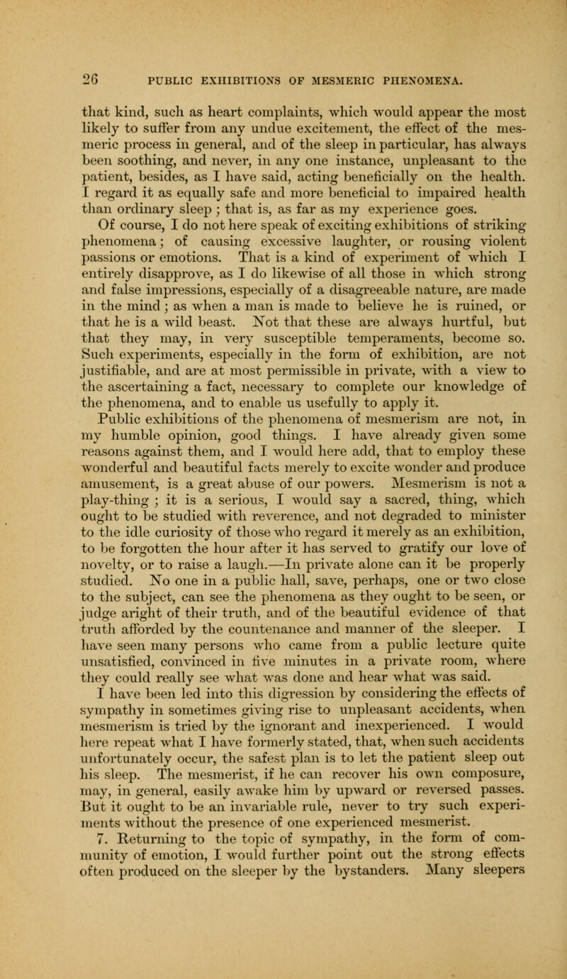 that kind, such as heart complaints, which would appear the most likely to suffer from any undue excitement, the effect of the mes- meric process in general, and of the sleep in particular, has always been soothing, and never, in any one instance, unpleasant to the patient, besides, as I have said, acting beneficially on the health. I regard it as equally safe and more beneficial to impaired health than ordinary sleep ; that is, as far as my experience goes. Of course, I do not here speak of exciting exhibitions of striking phenomena; of causing excessive laughter, or rousing violent passions or emotions. That is a kind of experiment of which I entirely disapprove, as I do likewise of all those in which strong and false impressions, especially of a disagreeable nature, are made in the mind ; as when a man is made to believe he is ruined, or that he is a wild beast. Not that these are always hurtful, but that they may, in very susceptible temperaments, become so. Such experiments, especially in the form of exhibition, are not justifiable, and are at most permissible in private, with a view to the ascertaining a fact, necessary to complete our knowledge of the phenomena, and to enable us usefully to apply it. Public exhibitions of the phenomena of mesmerism are not, in my humble opinion, good things. I have already given some reasons against them, and I would here add, that to employ these wonderful and beautiful facts merely to excite wonder and produce amusement, is a great abuse of our powers. Mesmerism is not a play-thing ; it is a serious, I would say a sacred, thing, which ought to be studied with reverence, and not degraded to minister to the idle curiosity of those who regard it merely as an exhibition, to be forgotten the hour after it has served to gratify our love of novelty, or to raise a laugh.—In private alone can it be properly studied. No one in a public hall, save, perhaps, one or two close to the subject, can see the phenomena as they ought to be seen, or judge aright of their truth, and of the beautiful evidence of that truth afforded by the countenance and manner of the sleeper. I have seen many persons who came from a public lecture quite unsatisfied, convinced in five minutes in a private room, where they could really see what was done and hear what was said. I have been led into this digression by considering the effects of sympathy in sometimes giving rise to unpleasant accidents, when mesmerism is tried by the ignorant and inexperienced. I would here repeat what I have formerly stated, that, when such accidents unfortunately occur, the safest plan is to let the patient sleep out his sleep. The mesmerist, if he can recover his own composure, may, in general, easily awake him by upward or reversed passes. But it ought to be an invariable rule, never to try such experi- ments without the presence of one experienced mesmerist. 7. Returning to the topic of sympathy, in the form of com- munity of emotion, I would further point out the strong effects often produced on the sleeper by the bystanders. Many sleepers