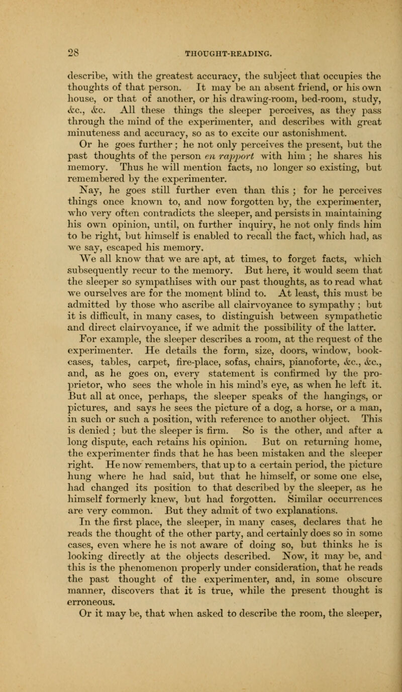 describe, with the greatest accuracy, the subject that occupies the thoughts of that person. It may be an absent friend, or his own house, or that of another, or his drawing-room, bed-room, study, tfcc, etc. All these things the sleeper perceives, as they pass through the mind of the experimenter, and describes with great minuteness and accuracy, so as to excite our astonishment. Or he goes further; he not only perceives the present, but the past thoughts of the person en rapport with him ; he shares his memory. Thus he wTill mention facts, no longer so existing, but remembered by the experimenter. Nay, he goes still further even than this ; for he perceives things once known to, and now forgotten by, the experimenter, who very often contradicts the sleeper, and persists in maintaining his own opinion, until, on further inquiry, he not only finds him to be right, but himself is enabled to recall the fact, which had, as wre say, escaped his memory. We all know that we are apt, at times, to forget facts, which subsequently recur to the memory. But here, it would seem that the sleeper so sympathises with our past thoughts, as to read what wre ourselves are for the moment blind to. At least, this must be admitted by those who ascribe all clairvoyance to sympathy; but it is difficult, in many cases, to distinguish between sympathetic and direct clairvoyance, if we admit the possibility of the latter. For example, the sleeper describes a room, at the request of the experimenter. He details the form, size, doors, window, book- cases, tables, carpet, fire-place, sofas, chairs, pianoforte, etc., etc., and, as he goes on, every statement is confirmed by the pro- prietor, who sees the whole in his mind's eye, as when he left it. But all at once, perhaps, the sleeper speaks of the hangings, or pictures, and says he sees the picture of a dog, a horse, or a man, in such or such a position, with reference to another object. This is denied ; but the sleeper is firm. So is the other, and after a long dispute, each retains his opinion. But on returning home, the experimenter finds that he has been mistaken and the sleeper right. He now remembers, that up to a certain period, the picture hung where he had said, but that he himself, or some one else, had changed its position to that described by the sleeper, as he himself formerly knew, but had forgotten. Similar occurrences are very common. But they admit of two explanations. In the first place, the sleeper, in many cases, declares that he reads the thought of the other party, and certainly does so in some cases, even where he is not aware of doing so, but thinks he is looking directly at the objects described. Now, it may be, and this is the phenomenon properly under consideration, that he reads the past thought of the experimenter, and, in some obscure manner, discovers that it is true, while the present thought is erroneous. Or it may be, that when asked to describe the room, the sleeper,